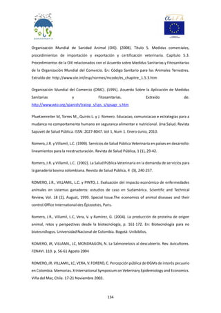 134
Organización Mundial de Sanidad Animal (OIE). (2008). Título 5. Medidas comerciales,
procedimientos de importación y exportación y certificación veterinaria. Capítulo 5.3.
Procedimientos de la OIE relacionados con el Acuerdo sobre Medidas Sanitarias y Fitosanitarias
de la Organización Mundial del Comercio. En: Código Sanitario para los Animales Terrestres.
Extraído de: http://www.oie.int/esp/normes/mcode/es_chapitre_1.5.3.htm
Organización Mundial del Comercio (OMC). (1995). Acuerdo Sobre la Aplicación de Medidas
Sanitarias y Fitosanitarias. Extraído de:
http://www.wto.org/spanish/tratop_s/sps_s/spsagr_s.htm
Pfuetzenreiter M, Torres M., Quirós L. y J. Romero. Educacao, comunicacao e estrategias para a
mudanca no comportamento humano en seguranca alimentar e nutricional. Una Salud. Revista
Sapuvet de Salud Pública. ISSN: 2027-8047. Vol 1, Num 1. Enero-Junio, 2010.
Romero, J.R. y Villamil, L.C. (1999). Servicios de Salud Pública Veterinaria en países en desarrollo:
lineamientos para la reestructuración. Revista de Salud Pública, 1 (1), 29-42.
Romero, J.R. y Villamil, L.C. (2002). La Salud Pública Veterinaria en la demanda de servicios para
la ganadería bovina colombiana. Revista de Salud Pública, 4 (3), 240-257.
ROMERO, J.R., VILLAMIL, L.C. y PINTO, J. Evaluación del impacto económico de enfermedades
animales en sistemas ganaderos: estudios de caso en Sudamérica. Scientific and Technical
Review, Vol. 18 (2), August, 1999. Special Issue.The economics of animal diseases and their
control.Office International des Épizooties, Paris.
Romero, J.R., Villamil, L.C, Vera, V. y Ramírez, G. (2004). La producción de proteína de origen
animal, retos y perspectivas desde la biotecnología, p. 161-172. En: Biotecnología para no
biotecnólogos. Universidad Nacional de Colombia. Bogotá: Unibiblios.
ROMERO, JR, VILLAMIL, LC, MONDRAGON, N. La Salmonelosis al descubierto. Rev. Avicultores.
FENAVI. 110. p. 56-61 Agosto 2004
ROMERO, JR. VILLAMIL, LC, VERA, V. FORERO, C. Percepción pública de OGMs de interés pecuario
en Colombia. Memorias. X International Symposium on Veterinary Epidemiology and Economics.
Viña del Mar, Chile. 17-21 Noviembre 2003.
 