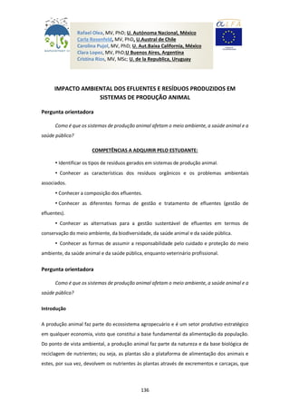 136
IMPACTO AMBIENTAL DOS EFLUENTES E RESÍDUOS PRODUZIDOS EM
SISTEMAS DE PRODUÇÃO ANIMAL
Pergunta orientadora
Como é que os sistemas de produção animal afetam o meio ambiente, a saúde animal e a
saúde pública?
COMPETÊNCIAS A ADQUIRIR PELO ESTUDANTE:
• Identificar os tipos de resíduos gerados em sistemas de produção animal.
• Conhecer as características dos resíduos orgânicos e os problemas ambientais
associados.
• Conhecer a composição dos efluentes.
• Conhecer as diferentes formas de gestão e tratamento de efluentes (gestão de
efluentes).
• Conhecer as alternativas para a gestão sustentável de efluentes em termos de
conservação do meio ambiente, da biodiversidade, da saúde animal e da saúde pública.
• Conhecer as formas de assumir a responsabilidade pelo cuidado e proteção do meio
ambiente, da saúde animal e da saúde pública, enquanto veterinário profissional.
Pergunta orientadora
Como é que os sistemas de produção animal afetam o meio ambiente, a saúde animal e a
saúde pública?
Introdução
A produção animal faz parte do ecossistema agropecuário e é um setor produtivo estratégico
em qualquer economia, visto que constitui a base fundamental da alimentação da população.
Do ponto de vista ambiental, a produção animal faz parte da natureza e da base biológica de
reciclagem de nutrientes; ou seja, as plantas são a plataforma de alimentação dos animais e
estes, por sua vez, devolvem os nutrientes às plantas através de excrementos e carcaças, que
Rafael Olea, MV, PhD; U. Autónoma Nacional, México
Carla Rosenfeld, MV, PhD, U.Austral de Chile
Carolina Pujol, MV, PhD; U. Aut.Baixa California, México
Clara Lopez, MV, PhD;U Buenos Aires, Argentina
Cristina Rios, MV, MSc; U. de la Republica, Uruguay
 