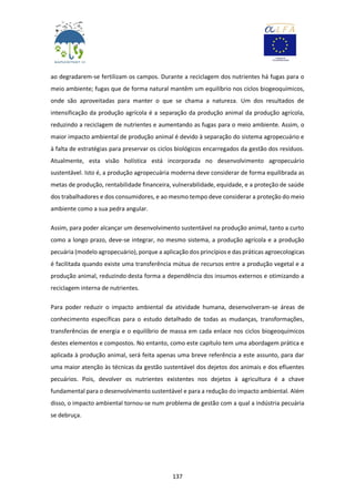 137
ao degradarem-se fertilizam os campos. Durante a reciclagem dos nutrientes há fugas para o
meio ambiente; fugas que de forma natural mantêm um equilíbrio nos ciclos biogeoquímicos,
onde são aproveitadas para manter o que se chama a natureza. Um dos resultados de
intensificação da produção agrícola é a separação da produção animal da produção agrícola,
reduzindo a reciclagem de nutrientes e aumentando as fugas para o meio ambiente. Assim, o
maior impacto ambiental de produção animal é devido à separação do sistema agropecuário e
à falta de estratégias para preservar os ciclos biológicos encarregados da gestão dos resíduos.
Atualmente, esta visão holística está incorporada no desenvolvimento agropecuário
sustentável. Isto é, a produção agropecuária moderna deve considerar de forma equilibrada as
metas de produção, rentabilidade financeira, vulnerabilidade, equidade, e a proteção de saúde
dos trabalhadores e dos consumidores, e ao mesmo tempo deve considerar a proteção do meio
ambiente como a sua pedra angular.
Assim, para poder alcançar um desenvolvimento sustentável na produção animal, tanto a curto
como a longo prazo, deve-se integrar, no mesmo sistema, a produção agrícola e a produção
pecuária (modelo agropecuário), porque a aplicação dos princípios e das práticas agroecologicas
é facilitada quando existe uma transferência mútua de recursos entre a produção vegetal e a
produção animal, reduzindo desta forma a dependência dos insumos externos e otimizando a
reciclagem interna de nutrientes.
Para poder reduzir o impacto ambiental da atividade humana, desenvolveram-se áreas de
conhecimento específicas para o estudo detalhado de todas as mudanças, transformações,
transferências de energia e o equilíbrio de massa em cada enlace nos ciclos biogeoquímicos
destes elementos e compostos. No entanto, como este capítulo tem uma abordagem prática e
aplicada à produção animal, será feita apenas uma breve referência a este assunto, para dar
uma maior atenção às técnicas da gestão sustentável dos dejetos dos animais e dos efluentes
pecuários. Pois, devolver os nutrientes existentes nos dejetos à agricultura é a chave
fundamental para o desenvolvimento sustentável e para a redução do impacto ambiental. Além
disso, o impacto ambiental tornou-se num problema de gestão com a qual a indústria pecuária
se debruça.
 