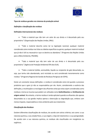 138
Tipos de resíduos gerados nos sistemas de produção animal
Definição e classificação dos resíduos
Definições internacionais dos resíduos
 "Todo o material que não tem um valor de uso direto e é descartado pelo seu
proprietário." (Organização das Nações Unidas, ONU).
 "Todo o material descrito como tal na legislação nacional; qualquer material
considerado como resíduo nas listas ou tabelas específicas ou gerais; qualquer material residual
que já não é útil ou necessário e que se destina ao abandono." (Programa das Nações Unidas
para o Meio Ambiente, PNUMA).
 "Todo o material que não tem valor de uso direto e é descartado pelo seu
proprietário." (Agência de Proteção Ambiental EPA dos EUA).
 "Todo o material (sólido, semissólido, líquido ou recipiente de gás) descartado, ou
seja, que tenha sido abandonado, será reciclado ou será considerado inerentemente como
resíduo." (Programa Regional de Gestão de Resíduos Perigosos de CEPIS).
Existe um constante nessas definições: o resíduo é considerado como tal quando o processo
produtivo que o gere já não se responsabiliza por ele. Assim, considerando a essência das
definições, a reutilização e a reciclagem dos efluentes evita que estas sejam consideradas como
resíduos e torna-as insumos que podem ser utilizados como biofertilizantes ou fertilizantes de
origem animal. No entanto, o termo resíduo é ainda aplicável quando os efluentes são apenas
descartados ou a sua gestão implica apenas a destruição ou degradação que, embora com
menos impacto, responsabiliza o meio ambiente pelo seu tratamento.
Classificação dos Resíduos
Existem diferentes classificações de resíduos, de acordo com vários critérios, tais como: a sua
natureza química, o seu estado físico, a sua origem, o tipo de tratamento e a sua perigosidade.
De acordo com a sua natureza química, os resíduos são classificados em inorgânicos ou
orgânicos.
 