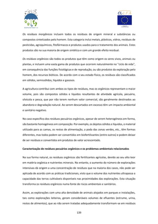 139
Os resíduos inorgânicos incluem todos os resíduos de origem mineral e substâncias ou
compostos sintetizados pelo homem. Esta categoria inclui metais, plásticos, vidros, resíduos de
pesticidas, agroquímicos, fitofármacos e produtos usados para o tratamento dos animais. Estes
produtos são na sua maioria de origem sintética e com um grande efeito residual.
Os resíduos orgânicos são todos os produtos que têm como origem os seres vivos, animais ou
plantas, e incluem uma vasta gama de produtos que ocorrem naturalmente no "ciclo de vida",
em consequência das funções fisiológicas e de reprodução, ou são produtos da exploração pelo
homem, dos recursos bióticos. De acordo com o seu estado físico, os resíduos são classificados
em sólidos, semissólidos, líquidos e gasosos.
A agricultura contribui com ambos os tipos de resíduos, mas os orgânicos representam o maior
volume, pois são compostos sólidos e líquidos resultantes de atividade agrícola, pecuária,
silvícola e pesca, que por não terem nenhum valor comercial, são geralmente destinados ao
abandono e degradação natural. Ao serem descartados em excesso têm um impacto ambiental
e sanitário negativo.
No caso específico dos resíduos pecuários orgânicos, apesar de serem heterogéneos em forma,
são bastante homogéneos em composição. Por exemplo, os dejetos sólidos e líquidos, o material
utilizado para as camas, os restos de alimentação, a poda das zonas verdes, etc., têm formas
diferentes, mas todos podem ser convertidos em biofertilizantes (entre outros) e podem deixar
de ser resíduos e convertidos em produtos de valor acrescentado.
Caracterização de resíduos pecuários orgânicos e os problemas ambientais relacionados
Na sua forma natural, os resíduos orgânicos são fertilizantes agrícolas, devido ao seu alto teor
em matéria orgânica e nutrientes minerais. No entanto, o aumento do número de explorações
intensivas dá origem a uma concentração de resíduos que na maioria dos casos, não pode ser
aplicada de acordo com as práticas tradicionais, visto que o volume dos nutrientes ultrapassa a
capacidade das terras cultiváveis disponíveis nas proximidades das explorações. Esta situação
transforma os resíduos orgânicos numa fonte de riscos ambientais e sanitários.
Assim, as explorações com uma alta densidade de animais alojados em parques e instalações,
tais como explorações leiteiras, geram consideráveis volumes de efluentes (estrume, urina,
restos de alimentos), que ao não serem tratadas adequadamente transformam-se em resíduos
 