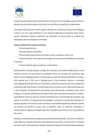 140
sólidos e líquidos, depositando-se diretamente no solo ou nos cursos de água, apresentando um
elevado risco de contaminação do solo e dos recursos hídricos superficiais e subterrâneas.
A principal razão pela qual a matéria orgânica deixa de ser a matéria-prima dos ciclos biológicos
e passa a ser uma carga ambiental é a sua excessiva deposição em pequenas áreas. Assim,
existem diferentes impactos ambientais que dependem de forma como os resíduos das
explorações são armazenados ou eliminados.
Impacto ambiental dos resíduos produzidos
• Contaminação do solo.
• Emissão de gases à atmosfera.
• Risco à Saúde: aparecimento de insetos, moscas, mosquitos, vermes, etc.
• Aparecimento de maus odores relacionados com a presença de substâncias amoniacais
e sulfúricas.
• Contaminação de águas superficiais e subterrâneas.
Relativamente à emissão de gases, as fugas de nutrientes ou da matéria orgânica para o meio
ambiente ocorrem em vários pontos na produção animal. Por exemplo, em ruminantes, logo
desde o início da digestão produz-se metano (gás que como Gás Efeito Estufa (GEE), é 23 vezes
mais potente que o CO2) que é libertado para o meio ambiente durante a ruminação
(remastigação do bolo alimentar em ruminantes), ou liberta-se amoníaco (que tem um potencial
acidificante 1,83 maior do que o nitrato) sempre que os animais urinam. Mas essas perdas para
o meio ambiente são geralmente aproveitadas pela natureza para completar outros ciclos
biológicos. O impacto ambiental da produção animal ocorre precisamente quando se excede a
capacidade de natureza, algo que acontece facilmente com a intensificação de produção, seja
porque se aumenta- o encabeçamento nas pastagens ou porque os animais são confinados em
espaços pequenos. Em ambos os casos, aumenta a necessidade de gestão dos efluentes, devido
ao aumento de emissão de gases para o ambiente, sejam os efluentes acumulados e
armazenados em lagoas de oxidação longe das instalações dos animais ou em fossas debaixo
dos currais.
Durante o armazenamento dos dejetos são produzidos diferentes GEEs, tais como os óxidos de
azoto (NOx; que são GEEs 310 vezes mais potentes do que o CO2), o metano (CH4) e o dióxido
de carbono (CO2). Adicionalmente, quando o local de armazenamento não está adequadamente
 