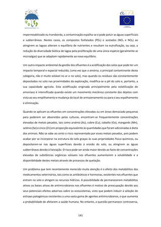 141
impermeabilizado ou transborda, a contaminação espalha-se e pode poluir as águas superficiais
e subterrâneas. Nestes casos, os compostos fosfatados (PO4) e azotados (NO3 e NO4) ao
atingirem as lagoas alteram o equilíbrio de nutrientes e resultam na eutrofização, ou seja, a
redução da diversidade biótica de lagoa pela proliferação de uma única espécie (geralmente as
microalgas) que se adaptam rapidamente ao novo equilíbrio.
Um outro impacto ambiental da gestão dos efluentes é a acidificação dos solos que pode ter um
impacto temporal e espacial reduzido, (uma vez que a amónia, o principal contaminante desta
categoria, não é muito estável no ar e no solo), mas quando os resíduos são constantemente
depositados no solo nas proximidades da exploração, modifica-se o pH do solo e, portanto, a
sua capacidade agrícola. Esta acidificação originada principalmente pela volatilização do
amoníaco é intensificada quando existe um movimento mecânico constante dos dejetos com
vista ao seu empilhamento e mudança do local de armazenamento ou para o seu espalhamento
e eliminação.
Quando se aplicam os efluentes em concentrações elevadas ou em áreas demasiado pequenas
para poderem ser absorvidos pelas culturas, encontram-se frequentemente concentrações
elevadas de metais pesados, tais como arsénio (As), cobre (Cu), cobalto (Co), manganês (Mn),
selénio(Se) e zinco (Zn) em proporção equivalente às quantidades que foram adicionadas à dieta
dos animais. Não se sabe ao certo o risco representado por esses metais pesados, pois podem
acabar por se incorporar na estrutura do solo graças às suas propriedades físico-químicos, ou
depositarem-se nas águas superficiais devido à erosão do solo, ou atingirem as águas
subterrâneas devido à lixiviação. O risco pode ser ainda maior devido ao facto de concentrações
elevadas de substâncias orgânicas solúveis nos efluentes aumentarem a solubilidade e a
disponibilidade destes metais através de processos de quelação.
Um problema que tem recentemente merecido muita atenção é o efeito dos metabólitos dos
medicamentos veterinários, tais como os antibióticos e hormonas, existentes nos efluentes que
entram no solo e atingem os recursos hídricos. A possibilidade de permanecerem metabólitos
ativos ou bases ativas de antimicrobianos nos efluentes é motivo de preocupação devido aos
seus potenciais efeitos adversos sobre os ecossistemas, visto que podem induzir à seleção de
estirpes patogénicas resistentes a uma vasta gama de agentes antimicrobianos, o que aumenta
a probabilidade de afetarem a saúde humana. No entanto, a questão permanece controversa,
 