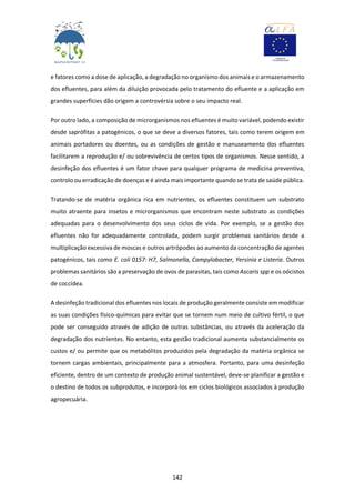142
e fatores como a dose de aplicação, a degradação no organismo dos animais e o armazenamento
dos efluentes, para além da diluição provocada pelo tratamento do efluente e a aplicação em
grandes superfícies dão origem a controvérsia sobre o seu impacto real.
Por outro lado, a composição de microrganismos nos efluentes é muito variável, podendo existir
desde saprófitas a patogénicos, o que se deve a diversos fatores, tais como terem origem em
animais portadores ou doentes, ou as condições de gestão e manuseamento dos efluentes
facilitarem a reprodução e/ ou sobrevivência de certos tipos de organismos. Nesse sentido, a
desinfeção dos efluentes é um fator chave para qualquer programa de medicina preventiva,
controlo ou erradicação de doenças e é ainda mais importante quando se trata de saúde pública.
Tratando-se de matéria orgânica rica em nutrientes, os efluentes constituem um substrato
muito atraente para insetos e microrganismos que encontram neste substrato as condições
adequadas para o desenvolvimento dos seus ciclos de vida. Por exemplo, se a gestão dos
efluentes não for adequadamente controlada, podem surgir problemas sanitários desde a
multiplicação excessiva de moscas e outros artrópodes ao aumento da concentração de agentes
patogénicos, tais como E. coli 0157: H7, Salmonella, Campylobacter, Yersinia e Listeria. Outros
problemas sanitários são a preservação de ovos de parasitas, tais como Ascaris spp e os oócistos
de coccídea.
A desinfeção tradicional dos efluentes nos locais de produção geralmente consiste em modificar
as suas condições físico-químicas para evitar que se tornem num meio de cultivo fértil, o que
pode ser conseguido através de adição de outras substâncias, ou através da aceleração da
degradação dos nutrientes. No entanto, esta gestão tradicional aumenta substancialmente os
custos e/ ou permite que os metabólitos produzidos pela degradação da matéria orgânica se
tornem cargas ambientais, principalmente para a atmosfera. Portanto, para uma desinfeção
eficiente, dentro de um contexto de produção animal sustentável, deve-se planificar a gestão e
o destino de todos os subprodutos, e incorporá-los em ciclos biológicos associados à produção
agropecuária.
 