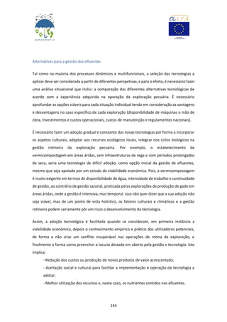 144
Alternativas para a gestão dos efluentes
Tal como na maioria dos processos dinâmicos e multifuncionais, a seleção das tecnologias a
aplicar deve ser considerada a partir de diferentes perspetivas, e para o efeito, é necessário fazer
uma análise situacional que inclui: a comparação das diferentes alternativas tecnológicas de
acordo com a experiência adquirida na operação da exploração pecuária. É necessário
aprofundar as opções viáveis para cada situação individual tendo em consideração as vantagens
e desvantagens no caso específico de cada exploração (disponibilidade de máquinas e mão de
obra, investimentos e custos operacionais, custos de manutenção e regulamentos nacionais).
É necessário fazer um adoção gradual e constante das novas tecnologias por forma a incorporar
os aspetos culturais, adaptar aos recursos ecológicos locais, integrar nos ciclos biológicos na
gestão rotineira da exploração pecuária. Por exemplo, o estabelecimento de
vermicompostagem em áreas áridas, sem infraestruturas de rega e com períodos prolongados
de seca, seria uma tecnologia de difícil adoção, como opção inicial da gestão de efluentes,
mesmo que seja apoiado por um estudo de viabilidade económica. Pois, a vermicompostagem
é muito exigente em termos de disponibilidade de água, intensidade de trabalho e continuidade
de gestão, ao contrário de gestão sazonal, praticada pelas explorações de produção de gado em
áreas áridas, onde a gestão é intensiva, mas temporal. Isso não quer dizer que a sua adoção não
seja viável, mas de um ponto de vista holístico, os fatores culturais e climáticos e a gestão
rotineira podem seriamente pôr em risco o desenvolvimento da tecnologia.
Assim, a adoção tecnológica é facilitada quando se consideram, em primeira instância a
viabilidade económica, depois o conhecimento empírico e prático dos utilizadores potenciais,
de forma a não criar um conflito insuperável nas operações de rotina da exploração, e
finalmente a forma como preencher a lacuna deixada em aberto pela gestão e tecnologia. Isto
implica:
- Redução dos custos ou produção de novos produtos de valor acrescentado;
- Aceitação social e cultural para facilitar a implementação e operação da tecnologia a
adotar;
- Melhor utilização dos recursos e, neste caso, os nutrientes contidos nos efluentes.
 