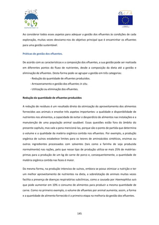 145
Ao considerar todos esses aspetos para adequar a gestão dos efluentes às condições de cada
exploração, muitas vezes desviamo-nos do objetivo principal que é encaminhar os efluentes
para uma gestão sustentável.
Práticas de gestão dos efluentes.
De acordo com as características e a composição dos efluentes, a sua gestão pode ser realizada
em diferentes pontos do fluxo de nutrientes, desde a composição da dieta até a gestão e
eliminação de efluentes. Desta forma pode-se agrupar a gestão em três categorias:
- Redução da quantidade de efluentes produzidos.
- Armazenamento e gestão dos efluentes in situ.
- Utilização ou eliminação dos efluentes.
Redução da quantidade de efluentes produzidos
A redução de resíduos é um resultado direto da otimização do aproveitamento dos alimentos
fornecidos aos animais e envolve três aspetos importantes: a qualidade e disponibilidade de
nutrientes nos alimentos, a capacidade de evitar o desperdício de alimentos nas instalações e a
manutenção de uma população animal saudável. Essas questões estão fora do âmbito do
presente capítulo, mas vale a pena mencioná-las, porque são o ponto de partida que determina
o volume e a qualidade da matéria orgânica contida nos efluentes. Por exemplo, a produção
orgânica de suínos estabelece limites para os teores de aminoácidos sintéticos, enzimas ou
outros ingredientes processados com solventes (tais como a farinha de soja produzida
normalmente) nas rações, pelo que nesse tipo de produção utiliza-se mais 25% de matérias-
primas para a produção de um kg de carne de porco e, consequentemente, a quantidade de
matéria orgânica contida nas fezes é maior.
Da mesma forma, na produção intensiva de suínos, embora se possa otimizar a nutrição e ter
um melhor aproveitamento de nutrientes na dieta, a sobrelotação de animais muitas vezes
facilita a presença de doenças respiratórias subclínicas, como a causada por Haemophilus suis
que pode aumentar em 10% o consumo de alimentos para produzir a mesma quantidade de
carne. Como no primeiro exemplo, o volume de efluentes por animal aumenta; assim, a forma
e a quantidade de alimento fornecido é a primeira etapa na melhoria da gestão dos efluentes.
 