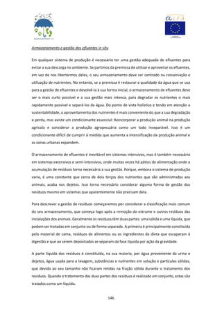 146
Armazenamento e gestão dos efluentes in sítu
Em qualquer sistema de produção é necessário ter uma gestão adequada de efluentes para
evitar a sua descarga no ambiente. Se partimos da premissa de utilizar e aproveitar os efluentes,
em vez de nos libertarmos deles, o seu armazenamento deve ser centrado na conservação e
utilização de nutrientes. No entanto, se a premissa é restaurar a qualidade da água que se usa
para a gestão de efluentes e devolvê-la à sua forma inicial, o armazenamento de efluentes deve
ser o mais curto possível e a sua gestão mais intensa, para degradar os nutrientes o mais
rapidamente possível e separá-los da água. Do ponto de vista holístico e tendo em atenção a
sustentabilidade, o aproveitamento dos nutrientes é mais conveniente do que a sua degradação
e perda, mas existe um condicionante essencial: Reincorporar a produção animal na produção
agrícola e considerar a produção agropecuária como um todo inseparável. Isso é um
condicionante difícil de cumprir à medida que aumenta a intensificação da produção animal e
as zonas urbanas expandem.
O armazenamento de efluentes é inevitável em sistemas intensivos, mas é também necessário
em sistemas extensivos e semi-intensivos, onde muitas vezes há pátios de alimentação onde a
acumulação de resíduos torna necessária a sua gestão. Porque, embora o sistema de produção
varie, é uma constante que cerca de dois terços dos nutrientes que são administrados aos
animais, acaba nos dejetos. Isso torna necessário considerar alguma forma de gestão dos
resíduos mesmo em sistemas que aparentemente não precisam dela.
Para descrever a gestão de resíduos começaremos por considerar a classificação mais comum
do seu armazenamento, que começa logo após a remoção do estrume e outros resíduos das
instalações dos animais. Geralmente os resíduos têm duas partes: uma sólida e uma líquida, que
podem ser tratadas em conjunto ou de forma separada. A primeira é principalmente constituída
pelo material de cama, resíduos de alimentos ou os ingredientes da dieta que escaparam à
digestão e que ao serem depositados se separam da fase líquida por ação da gravidade.
A parte líquida dos resíduos é constituída, na sua maioria, por água proveniente da urina e
dejetos, água usada para a lavagem, substâncias e nutrientes em solução e partículas sólidas,
que devido ao seu tamanho não ficaram retidas na fração sólida durante o tratamento dos
resíduos. Quando o tratamento das duas partes dos resíduos é realizado em conjunto, estas são
tratados como um líquido.
 
