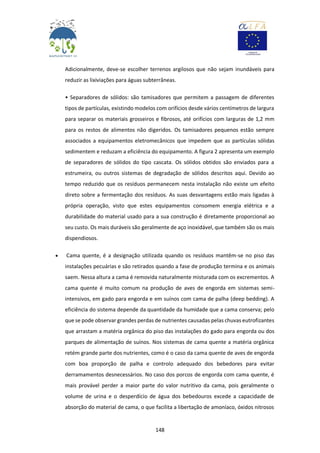 148
Adicionalmente, deve-se escolher terrenos argilosos que não sejam inundáveis para
reduzir as lixiviações para águas subterrâneas.
• Separadores de sólidos: são tamisadores que permitem a passagem de diferentes
tipos de partículas, existindo modelos com orifícios desde vários centímetros de largura
para separar os materiais grosseiros e fibrosos, até orifícios com larguras de 1,2 mm
para os restos de alimentos não digeridos. Os tamisadores pequenos estão sempre
associados a equipamentos eletromecânicos que impedem que as partículas sólidas
sedimentem e reduzam a eficiência do equipamento. A figura 2 apresenta um exemplo
de separadores de sólidos do tipo cascata. Os sólidos obtidos são enviados para a
estrumeira, ou outros sistemas de degradação de sólidos descritos aqui. Devido ao
tempo reduzido que os resíduos permanecem nesta instalação não existe um efeito
direto sobre a fermentação dos resíduos. As suas desvantagens estão mais ligadas à
própria operação, visto que estes equipamentos consomem energia elétrica e a
durabilidade do material usado para a sua construção é diretamente proporcional ao
seu custo. Os mais duráveis são geralmente de aço inoxidável, que também são os mais
dispendiosos.
 Cama quente, é a designação utilizada quando os resíduos mantêm-se no piso das
instalações pecuárias e são retirados quando a fase de produção termina e os animais
saem. Nessa altura a cama é removida naturalmente misturada com os excrementos. A
cama quente é muito comum na produção de aves de engorda em sistemas semi-
intensivos, em gado para engorda e em suínos com cama de palha (deep bedding). A
eficiência do sistema depende da quantidade da humidade que a cama conserva; pelo
que se pode observar grandes perdas de nutrientes causadas pelas chuvas eutrofizantes
que arrastam a matéria orgânica do piso das instalações do gado para engorda ou dos
parques de alimentação de suínos. Nos sistemas de cama quente a matéria orgânica
retém grande parte dos nutrientes, como é o caso da cama quente de aves de engorda
com boa proporção de palha e controlo adequado dos bebedores para evitar
derramamentos desnecessários. No caso dos porcos de engorda com cama quente, é
mais provável perder a maior parte do valor nutritivo da cama, pois geralmente o
volume de urina e o desperdício de água dos bebedouros excede a capacidade de
absorção do material de cama, o que facilita a libertação de amoníaco, óxidos nitrosos
 