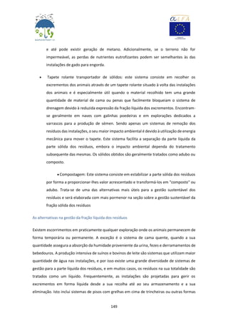 149
e até pode existir geração de metano. Adicionalmente, se o terreno não for
impermeável, as perdas de nutrientes eutrofizantes podem ser semelhantes às das
instalações de gado para engorda.
 Tapete rolante transportador de sólidos: este sistema consiste em recolher os
excrementos dos animais através de um tapete rolante situado à volta das instalações
dos animais e é especialmente útil quando o material recolhido tem uma grande
quantidade de material de cama ou penas que facilmente bloqueiam o sistema de
drenagem devido à reduzida expressão da fração líquida dos excrementos. Encontram-
se geralmente em naves com galinhas poedeiras e em explorações dedicados a
varrascos para a produção de sémen. Sendo apenas um sistemas de remoção dos
resíduos das instalações, o seu maior impacto ambiental é devido à utilização de energia
mecânica para mover o tapete. Este sistema facilita a separação da parte líquida da
parte sólida dos resíduos, embora o impacto ambiental dependa do tratamento
subsequente das mesmas. Os sólidos obtidos são geralmente tratados como adubo ou
composto.
 Compostagem: Este sistema consiste em estabilizar a parte sólida dos resíduos
por forma a proporcionar-lhes valor acrescentado e transformá-los em "composto" ou
adubo. Trata-se de uma das alternativas mais úteis para a gestão sustentável dos
resíduos e será elaborada com mais pormenor na seção sobre a gestão sustentável da
fração sólida dos resíduos
As alternativas na gestão da fração líquida dos resíduos
Existem escorrimentos em praticamente qualquer exploração onde os animais permanecem de
forma temporária ou permanente. A exceção é o sistema de cama quente, quando a sua
quantidade assegura a absorção da humidade proveniente da urina, fezes e derramamentos de
bebedouros. A produção intensiva de suínos e bovinos de leite são sistemas que utilizam maior
quantidade de água nas instalações, e por isso existe uma grande diversidade de sistemas de
gestão para a parte líquida dos resíduos, e em muitos casos, os resíduos na sua totalidade são
tratados como um líquido. Frequentemente, as instalações são projetadas para gerir os
excrementos em forma líquida desde a sua recolha até ao seu armazenamento e a sua
eliminação. Isto inclui sistemas de pisos com grelhas em cima de trincheiras ou outras formas
 