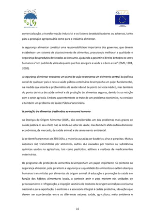 15
comercialização, a transformação industrial e os fatores desestabilizadores ou adversos, tanto
para a produção agropecuária como para a indústria alimentar.
A segurança alimentar constitui uma responsabilidade importante dos governos, que devem
estabelecer um sistema de abastecimento de alimentos, procurando melhorar a qualidade e
segurança dos produtos destinados ao consumo, ajudando a garantir o direito de todos os seres
humanos a "um padrão de vida adequado que lhes assegure a saúde e o bem-estar" (OMS, 1981,
2002).
A segurança alimentar enquanto um plano de ação representa um elemento central da política
social de qualquer país e nela a saúde pública veterinária desempenha um papel fundamental,
na medida que aborda a problemática de saúde não só de ponto de vista médico, mas também
do ponto de vista de saúde animal e da produção de alimentos seguros, devido à sua relação
com o setor agrícola. Embora aparentemente se trate de um problema económico, na verdade
é também um problema de Saúde Pública Veterinária.
A proteção de alimentos destinados ao consumo humano
As Doenças de Origem Alimentar (DOA), são consideradas um dos problemas mais graves de
saúde pública. O seu efeito não se limita ao setor de saúde, mas também afeta outros domínios:
económicos, de mercado, de saúde animal, e de saneamento ambiental.
Já se identificaram mais de 250 DOAs, a maioria causadas por bactérias, vírus e parasitas. Muitas
zoonoses são transmitidas por alimentos, outras são causadas por toxinas ou substâncias
químicas usadas na agricultura, tais como pesticidas, aditivos e resíduos de medicamentos
veterinários.
Os programas de proteção de alimentos desempenham um papel importante no contexto da
segurança alimentar, pois garantem a segurança e a qualidade dos alimentos e evitam doenças
humanas transmitidas por alimentos de origem animal. A educação e promoção da saúde em
função dos hábitos alimentares locais, o controle ante e post mortem nas unidades de
processamento e refrigeração, a inspeção sanitária de produtos de origem animal para consumo
nacional e para exportação, o controlo e a assessoria integral à cadeia produtiva, são ações que
devem ser coordenadas entre os diferentes setores: saúde, agricultura, meio ambiente e
 