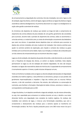 150
de armazenamento ou degradação dos nutrientes, fora das instalações, tais como: lagoa ou silo
de oxidação, lagoa facultativa, sistema de lagoas, lagoas aeróbicas ou lagoas facultativas e lagoas
anaeróbicas cobertas (biodigestores). As primeiras descrevem-se a seguir e os biodigestores na
seção sobre gestão sustentável de resíduos.
As trincheiras são depósitos de resíduos que existem ao longo de todo o comprimento de
alojamento dos animas debaixo de pisos dotados de uma grelha; geralmente são concebidas
para acumular, durante todo o período de alojamento dos animais, todos os excrementos e
urina dos animais, e o material de cama, os restos de alimentação e escoamento dos bebedores
que caem nos drenos. A capacidade desses depósitos deve ser suficiente para acumular os
dejetos dos animais instalados até estes mudarem de instalação. Este sistema contribui para
ajudar no controlo sanitário da exploração, pois impede o contacto dos resíduos ou gases
emitidos com os animais de outras idades. Após a sua remoção, os resíduos são conduzidos para
um dos sistemas de armazenamento que se encontram descritos a seguir.
Lagoa ou silo de oxidação, são depósitos de grandes dimensões, onde diariamente, ou de acordo
com a frequência de despejo dos drenos, se vertem os dejetos recolhidos. Estes dejetos
permanecem na lagoa ou silo de oxidação até estarem degradados. Os silos são tanques
elevados e as lagoas são reservatórios abaixo do nível do solo. A capacidade de armazenamento
é normalmente superior a 3 meses, e pode inclusive ultrapassar um ano.
Tanto as trincheiras inundadas como as lagoas ou silos de oxidação são baseados em degradação
anaeróbica da matéria orgânica, e são preferíveis às estrumeiras, porque as suas paredes são
geralmente impermeabilizadas e impedem a fuga dos resíduos para os recursos hídricos
naturais, e não são suscetíveis a derrames. No entanto, são ineficientes na conservação de
nutrientes, pois facilitam a formação e libertação de óxidos nitrosos, amoníaco e metano, e a
correspondente contribuição para os GEE.
A lagoa facultativa, é um depósito semelhante a lagoa de oxidação, mas de maiores dimensões,
ou seja, tem capacidade para armazenar os resíduos durante um ano, e devido a sua maior
dimensão facilita uma degradação mais completa da matéria orgânica. Os resíduos são
recebidos num extremo de lagoa, e inicia-se uma fermentação anaeróbica, que com o
arrastamento e deslocamento dos resíduos para o extremo oposto se transforma em
fermentação aeróbica. No final o líquido produzido possui uma CBO muito menor do que é
 
