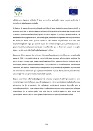 151
obtido numa lagoa de oxidação. A água tem melhor qualidade, mas o impacto ambiental é
semelhante à da lagoa de oxidação.
O Sistema de lagoas, é uma intensificação e divisão da lagoa facultativa, e consiste em dividir o
processo e obrigar os resíduos a passar sequencialmente por três lagoas de degradação, sendo
a primeira geralmente anaeróbica (lagoa primária), a segunda facultativa (lagoa secundária) e a
terceira aeróbica (lagoa terciária). Na última lagoa, geralmente a carga de matéria orgânica deve
ter diminuído de tal forma que os valores da CBO tenham atingido níveis aceitáveis pela
regulamentação em vigor que permite a vida dos animais selvagens, aves, anfíbios e peixes. É
possível substituir as lagoas terciárias por zonas húmidas que se descrevem a seguir na secção
sobre a gestão sustentável da fração líquida dos resíduos.
Lagoas aeróbicas: quando não existe um sistema de lagoas e existem resíduos com uma elevada
carga de CBO, é necessário injetar ar comprimido para promover a fermentação aeróbica. Do
ponto de vista das descargas para a troposfera e desinfeção, o sistema é muito eficiente, pois a
maioria dos agentes patogénicos morrem e o azoto é libertado na forma molecular, sem impacto
ambiental. No entanto, a dependência energética do equipamento de arejamento e o consumo
de combustíveis, fazem com que seja economicamente inviável. Por outro lado, os nutrientes
acabam por não ser aproveitados na atividade agrícola.
Lagoas anaeróbicas cobertas (biodigestores): antes de ser possível cobrir grandes áreas com
material impermeável e flexível, o uso de biodigestores estava restrito à desinfeção de efluentes
domésticos ou dos provenientes de explorações pecuárias de pequena dimensão, pois a
utilização desta técnica em grande escala era inviável devido ao seu custo. Atualmente, as lagoas
anaeróbicas são a melhor opção para este tipo de matéria orgânica e este tema será
aprofundado mais na secção sobre gestão sustentável da fração líquida dos efluentes.
 