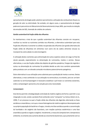 153
aproveitamento do biogás pode substituir parcialmente a utilização dos combustíveis fósseis na
geração de calor ou eletricidade. Na verdade, em alguns casos, o aproveitamento do biogás
pode servir paraentrarem Mecanismode DesenvolvimentoLimpo, MDL, que resulta na redução
de emissões de GEE, chamado de créditos de carbono.
Gestão sustentável da fração sólida dos efluentes
Se mantivermos a tese de que a gestão sustentável dos efluentes consiste em recuperar,
reutilizar ou reciclar os nutrientes contidos nos efluentes, a alternativa sustentável para esta
fração dos efluentes é converter os sólidos recuperados dos efluentes (ver gestão alternativa da
fração sólida de efluentes) em alimentos num outro elo da cadeia alimentar (reuso) ou
incorporá-los como adubo no solo (reciclagem).
A utilização destes nutrientes para alimentação de outras espécies esteve em voga no final do
século passado, especialmente na alimentação de ruminantes, insetos e vermes. Dessas
alternativas, o uso das frações sólidas dos dejetos de galinhas poedeiras, frangos de engorda e
suínos na alimentação de ruminantes foi proibido devido ao alto risco sanitário apresentado
pelos produtos com um elevado conteúdo microbiano potencialmente patogénico.
Outra alternativa é a sua utilização como substrato para a produção de insetos e vermes. Destas
alternativas, a mais conhecida é a sua utilização na vermicultura; no entanto, para ser um bom
substrato na vermicompostagem é necessário estabilizar e pré-tratar os nutrientes existentes,
onde a compostagem apresenta uma solução para esta necessidade.
Compostagem
Esta técnica permite a biodegradação controlada da matéria orgânica de forma a permitir a sua
integração no solo, sendo o produto final conhecido como "composto" ou húmus (Sztern et al.,
1999). É um processo na qual a fração sólida dos efluentes são digeridos alternando as fases
aeróbicas e anaeróbicas, e em que a massa heterogénea de matéria orgânica é decomposta pela
sua própria população de bactérias e fungos, criando uma fase aeróbica quando a concentração
da humidade e de oxigénio são favoráveis, com reações químicas exotérmicas e uma fase
anaeróbica quando se esgota o oxigénio. Inicialmente, a massa do composto tem a temperatura
ambiente; no entanto esta aumenta devido ao crescimento bacteriano, que juntamente com as
 