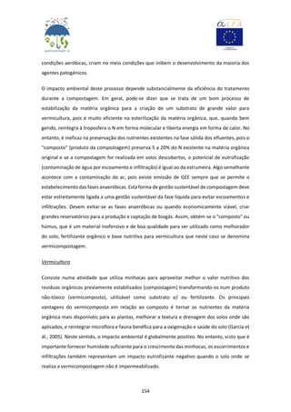 154
condições aeróbicas, criam no meio condições que inibem o desenvolvimento da maioria dos
agentes patogénicos.
O impacto ambiental deste processo depende substancialmente da eficiência do tratamento
durante a compostagem. Em geral, pode-se dizer que se trata de um bom processo de
estabilização da matéria orgânica para a criação de um substrato de grande valor para
vermicultura, pois é muito eficiente na esterilização da matéria orgânica, que, quando bem
gerido, reintegra à troposfera o N em forma molecular e liberta energia em forma de calor. No
entanto, é ineficaz na preservação dos nutrientes existentes na fase sólida dos efluentes, pois o
"composto" (produto da compostagem) preserva 5 a 20% do N existente na matéria orgânica
original e se a compostagem for realizada em solos descobertos, o potencial de eutrofização
(contaminação de água por escoamento e infiltração) é igual ao da estrumeira. Algo semelhante
acontece com a contaminação do ar, pois existe emissão de GEE sempre que se permite o
estabelecimento das fases anaeróbicas. Esta forma de gestão sustentável de compostagem deve
estar estreitamente ligada a uma gestão sustentável da fase líquida para evitar escoamentos e
infiltrações. Devem evitar-se as fases anaeróbicas ou quando economicamente viável, criar
grandes reservatórios para a produção e captação de biogás. Assim, obtém-se o "composto" ou
húmus, que é um material inofensivo e de boa qualidade para ser utilizado como melhorador
do solo, fertilizante orgânico e base nutritiva para vermicultura que neste caso se denomina
vermicompostagem.
Vermicultura
Consiste numa atividade que utiliza minhocas para aproveitar melhor o valor nutritivo dos
resíduos orgânicos previamente estabilizados (compostagem) transformando-os num produto
não-tóxico (vermicomposto), utilizável como substrato e/ ou fertilizante. Os principais
vantagens do vermicomposto em relação ao composto é tornar os nutrientes da matéria
orgânica mais disponíveis para as plantas, melhorar a textura e drenagem dos solos onde são
aplicados, e reintegrar microflora e fauna benéfica para a oxigenação e saúde do solo (García et
ál., 2005). Neste sentido, o impacto ambiental é globalmente positivo. No entanto, visto que é
importante fornecer humidade suficiente para o crescimento das minhocas, os escorrimentos e
infiltrações também representam um impacto eutrofizante negativo quando o solo onde se
realiza a vermicompostagem não é impermeabilizado.
 