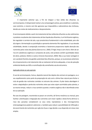 155
É importante salientar que, a fim de integrar a fase sólida dos efluentes no
vermicomposto, é indispensável realizar uma compostagem prévia, para estabilizar o substrato,
caso contrário, o mesmo será tão agressivo que impossibilita a sobrevivência das minhocas,
devido aos restos de medicamentos e desparasitantes.
O vermicomposto obtido a partir do tratamento da fase sólida dos efluentes ou dos sedimentos
e produtos resultantes dos tratamentos da fase líquida dos efluentes, é um fertilizante orgânico,
bio regulador e corretor de solo, cuja característica fundamental é a bio estabilidade, pois não
dá origem a fermentação ou putrefação e apresenta elementos fito reguladores. A sua elevada
solubilidade, devido à composição enzimática e bacteriana proporciona rápida absorção dos
nutrientes pelas raízes das plantas (Garcia et al., 2005). É frágil, limpo e sem cheiro. Além de ser
rico em substâncias orgânicas e compostos de azoto, este produto contém quantidades ideais
de cálcio, potássio, fósforo e outros minerais (Cacciamani, 2004). Mas a sua maior vantagem é
ser o produto final de uma gestão sustentável dos efluentes, porque, se os processos anteriores
de armazenamento e de tratamento não se realizarem de forma adequada, o risco de poluição
ambiental devido aos GEEs e eutrofização são semelhantes aos da estrumeira.
Aplicação direta no solo agrícola
O uso de vermicomposto, húmus, depósito natural dos dejetos dos animais em pastagens, ou o
seu espalhamento como parte da preparação do solo será a última fase natural para fechar o
ciclo de gestão dos nutrientes contidos no estrume dos animais. O pilar desta abordagem é
evitar a degradação e perda dos nutrientes antes que estes sejam assimilados pelas plantas, e
ao mesmo tempo, reduzir o risco sanitário quando a matéria orgânica não é desinfetada antes
da sua aplicação.
No caso de pastagem, recomenda-se passar um ancinho, de forma mecânica ou manual, para
facilitar a distribuição e integração dos nutrientes com maior rapidez e desta forma diminuir o
risco dos parasitas completarem os seus ciclos reprodutivos e dos microrganismos
enteropatogenicos poderem sobreviver, e também para reduzir a possibilidade de infiltração e
do escorrimento de nutrientes por ação da chuva e rega devido a sua dispersão em áreas mais
amplas.
 