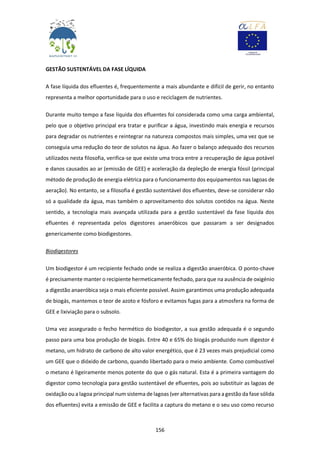 156
GESTÃO SUSTENTÁVEL DA FASE LÍQUIDA
A fase líquida dos efluentes é, frequentemente a mais abundante e difícil de gerir, no entanto
representa a melhor oportunidade para o uso e reciclagem de nutrientes.
Durante muito tempo a fase líquida dos efluentes foi considerada como uma carga ambiental,
pelo que o objetivo principal era tratar e purificar a água, investindo mais energia e recursos
para degradar os nutrientes e reintegrar na natureza compostos mais simples, uma vez que se
conseguia uma redução do teor de solutos na água. Ao fazer o balanço adequado dos recursos
utilizados nesta filosofia, verifica-se que existe uma troca entre a recuperação de água potável
e danos causados ao ar (emissão de GEE) e aceleração da depleção de energia fóssil (principal
método de produção de energia elétrica para o funcionamento dos equipamentos nas lagoas de
aeração). No entanto, se a filosofia é gestão sustentável dos efluentes, deve-se considerar não
só a qualidade da água, mas também o aproveitamento dos solutos contidos na água. Neste
sentido, a tecnologia mais avançada utilizada para a gestão sustentável da fase líquida dos
efluentes é representada pelos digestores anaeróbicos que passaram a ser designados
genericamente como biodigestores.
Biodigestores
Um biodigestor é um recipiente fechado onde se realiza a digestão anaeróbica. O ponto-chave
é precisamente manter o recipiente hermeticamente fechado, para que na ausência de oxigénio
a digestão anaeróbica seja o mais eficiente possível. Assim garantimos uma produção adequada
de biogás, mantemos o teor de azoto e fósforo e evitamos fugas para a atmosfera na forma de
GEE e lixiviação para o subsolo.
Uma vez assegurado o fecho hermético do biodigestor, a sua gestão adequada é o segundo
passo para uma boa produção de biogás. Entre 40 e 65% do biogás produzido num digestor é
metano, um hidrato de carbono de alto valor energético, que é 23 vezes mais prejudicial como
um GEE que o dióxido de carbono, quando libertado para o meio ambiente. Como combustível
o metano é ligeiramente menos potente do que o gás natural. Esta é a primeira vantagem do
digestor como tecnologia para gestão sustentável de efluentes, pois ao substituir as lagoas de
oxidação ou a lagoa principal num sistema de lagoas (ver alternativas para a gestão da fase sólida
dos efluentes) evita a emissão de GEE e facilita a captura do metano e o seu uso como recurso
 