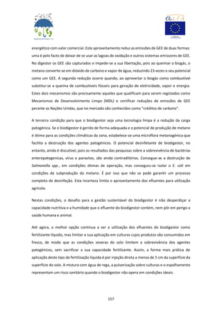 157
energético com valor comercial. Este aproveitamento reduz as emissões de GEE de duas formas:
uma é pelo facto de deixar de se usar as lagoas de oxidação e outros sistemas emissores de GEE.
No digestor os GEE são capturados e impede-se a sua libertação, pois ao queimar o biogás, o
metano converte-se em dióxido de carbono e vapor de água, reduzindo 23 vezes o seu potencial
como um GEE. A segunda redução ocorre quando, ao aproveitar o biogás como combustível
substitui-se a queima de combustíveis fósseis para geração de eletricidade, vapor e energia.
Estes dois mecanismos são precisamente aqueles que qualificam para serem registados como
Mecanismos de Desenvolvimento Limpo (MDL) e certificar reduções de emissões de GEE
perante as Nações Unidas, que no mercado são conhecidos como "créditos de carbono".
A terceira condição para que o biodigestor seja uma tecnologia limpa é a redução da carga
patogénica. Se o biodigestor é gerido de forma adequada e o potencial de produção de metano
é ótimo para as condições climáticas da zona, estabelece-se uma microflora metanogénica que
facilita a destruição dos agentes patogénicos. O potencial desinfetante de biodigestor, no
entanto, ainda é discutível, pois os resultados das pesquisas sobre a sobrevivência de bactérias
enteropatogenicas, vírus e parasitas, são ainda contraditórios. Consegue-se a destruição de
Salmonella spp., em condições ótimas de operação, mas conseguiu-se isolar o E. coli em
condições de subprodução do metano. É por isso que não se pode garantir um processo
completo de desinfeção. Esta incerteza limita o aproveitamento dos efluentes para utilização
agrícola.
Nestas condições, o desafio para a gestão sustentável do biodigestor é não desperdiçar a
capacidade nutritiva e a humidade que o efluente do biodigestor contém, nem pôr em perigo a
saúde humana e animal.
Até agora, a melhor opção continua a ser a utilização dos efluentes do biodigestor como
fertilizante líquido, mas limitar a sua aplicação em culturas cujos produtos são consumidos em
fresco, de modo que as condições severas do solo limitem a sobrevivência dos agentes
patogénicos, sem sacrificar a sua capacidade fertilizante. Assim, a forma mais prática de
aplicação deste tipo de fertilização líquida é por injeção direta a menos de 5 cm da superfície da
superfície do solo. A mistura com água de rega, a pulverização sobre culturas e o espalhamento
representam um risco sanitário quando o biodigestor não opera em condições ideais.
 