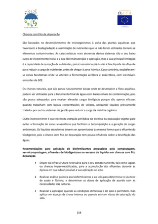 158
Charcos com Fito de depuração
São baseados no desenvolvimento de microrganismos à volta das plantas aquáticas que
favorecem a biodegradação e assimilação de nutrientes que se não forem utilizados tornam-se
elementos contaminantes. As características mais atraentes destes sistemas são o seu baixo
custo de investimento inicial e a sua fácil manutenção e operação, mas a sua principal limitação
é a capacidade de remoção de nutrientes, pois é necessário pré-tratar a fase líquida do efluente
para reduzir a carga de nutrientes antes de chegar à zona húmida. Caso contrário, estabelecem-
se zonas facultativas onde se alteram a fermentação aeróbica e anaeróbica, com inevitáveis
emissões de GEE.
Os charcos naturais, que são zonas naturalmente baixas onde se desenvolve a flora aquática,
podem ser utilizados para o tratamento final de águas com baixos níveis de contaminação, pois
são pouco adequados para receber elevadas cargas biológicas porque são apenas eficazes
quando trabalham com baixas concentrações de sólidos, utilizando líquidos previamente
tratados por outros sistemas de gestão para reduzir a carga da matéria orgânica.
Outro inconveniente é que necessita extração periódica do excesso da população vegetal para
evitar a formação de zonas anaeróbicas que facilitem a decomposição e a geração de cargas
ambientais. Os líquidos excedentes devem ser aproveitados da mesma forma que o efluente do
biodigestor, pois o charco com fito de depuração tem pouca influência sobre a desinfeção das
águas.
Recomendações para aplicação de biofertilizantes produzidos pela compostagem,
vermicompostagem, efluentes de biodigestores ou excesso de líquidos em charcos com fito
depuração
 Dispor da infraestrutura necessária para o seu armazenamento, tais como lagoas
ou charcas impermeabilizadas, para a acumulação dos efluentes durante as
épocas em que não é possível a sua aplicação no solo.
 Realizar análise química aos biofertilizantes e ao solo para determinar o seu teor
de azoto e fósforo, e determinar as doses de aplicação de acordo com as
necessidades das culturas.
 Realizar a aplicação quando as condições climáticas e do solo o permitem. Não
aplicar em épocas de chuva intensa ou quando existem riscos de saturação do
solo.
 