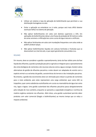 159
 Utilizar um sistema e taxa de aplicação de biofertilizante que permitam a sua
distribuição homogénea no solo.
 Evitar a aplicação ao entardecer ou à noite, porque será mais difícil detetar
eventuais falhas no sistema de aplicação.
 Não aplicar biofertilizantes em solos com declives superiores a 15%. Em
aplicações de biofertilizantes deixar uma franja de proteção de 50 metros à volta
de zonas sensíveis a infiltração tais como cursos de água naturais e artificiais.
 Não aplicar fertilizantes em solos com inundações frequentes e em solos onde se
podem produzir poças.
 Não aplicar biofertilizantes líquidos em culturas hortícolas e frutícolas que se
desenvolvem ao nível do solo, e que sejam geralmente consumidos crus.
RESUMO
Em resumo, deve-se considerar a gestão e aproveitamento, tanto da fase sólida como da fase
líquida dos efluentes, quando a produção pecuária e agrícola se integram para o aproveitamento
dos ciclos biológicos de nutrientes e de recursos naturais como a água e energia. Existem várias
alternativas de gestão de efluentes pecuários e estes devem ser adaptadas de acordo com a
espécie animal e as variantes de gestão, características do terreno e das instalações pecuárias.
No entanto, a gestão dos excrementos deve ser otimizada para reduzir as perdas de nutrientes
para o meio ambiente, pois estes representam uma carga ambiental, quer como GEE na
troposfera, quer como substâncias eutrofizantes em cursos ou reservatórios de água tais como
rios, lagos e lagoas. Uma gestão sustentável dos efluentes pecuários passa obrigatoriamente
pela redução do risco sanitário, enquanto se aproveita a capacidade energética e nutritiva da
matéria orgânica existente nos efluentes. Além disso, uma gestão sustentável permite obter
produtos com valor comercial (biogás e biofertilizantes) ao mesmo tempo que se reduz o
impacto ambiental.
 