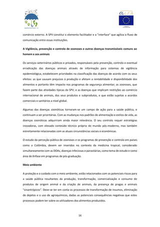 16
comércio externo. A SPV constitui o elemento facilitador e a "interface" que agiliza o fluxo de
comunicação entre essas instituições.
A Vigilância, prevenção e controlo de zoonoses e outras doenças transmissíveis comuns ao
homem e aos animais
Os serviços veterinários públicos e privados, responsáveis pela prevenção, controlo e eventual
erradicação das doenças animais através de informação para sistemas de vigilância
epidemiológica, estabelecem prioridades na classificação das doenças de acordo com os seus
efeitos: as que causam prejuízos à produção e afetam a rentabilidade e disponibilidade dos
alimentos e portanto têm impacto nos programas de segurança alimentar; as zoonoses, que
fazem parte das atividades típicas da SPV; e as doenças que implicam restrições ao comércio
internacional de animais, dos seus produtos e subprodutos, e que estão sujeitas a acordos
comerciais e sanitários a nível global.
Algumas das doenças zoonóticas tornaram-se um campo de ação para a saúde pública, e
continuam a ser prioritárias. Com as mudanças nos padrões de alimentação e estilos de vida, as
doenças zoonóticas adquiriram ainda maior relevância. O seu controlo requer estratégias
inovadoras, com elevado conteúdo técnico próprio do mundo pós-moderno, mas também
estreitamente relacionadas com as atuais circunstâncias sociais e económicas.
O estudo da perceção pública de zoonoses e os programas de prevenção e controlo em países
como a Colômbia, devem ser inseridos no contexto da medicina tropical, considerado
simultaneamente com as DOAs, doenças infeciosas e parasitárias, como tema de estudo e como
área de ênfase em programas de pós-graduação.
Meio ambiente
A proteção e o cuidado com o meio ambiente, estão relacionados com os potenciais riscos para
a saúde pública resultantes da produção, transformação, comercialização e consumo de
produtos de origem animal e da criação de animais, da presença de pragas e animais
"sinantrópicos". Deve-se ter em conta os processos de transformação de insumos, eliminação
de dejetos e o uso de agroquímicos, dadas as potenciais consequências negativas que estes
processos podem ter sobre os utilizadores dos alimentos produzidos.
 