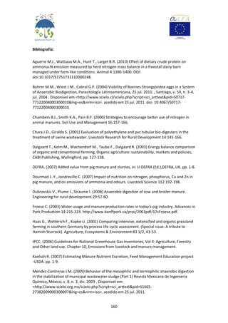 160
Bibliografia:
Aguerre M.J., Wattiaux M.A., Hunt T., Larget B.R. (2010) Effect of dietary crude protein on
ammonia-N emission measured by herd nitrogen mass balance in a freestall dairy barn
managed under farm-like conditions. Animal 4:1390-1400. DOI:
doi:10.1017/S1751731110000248.
Bohrer M.M., Wiest J.M., Cabral G.P. (2004) Viability of Bovines Strongyloidea eggs in a System
of Anaerobic Biodigestion, Parasitología Latinoamericana, 25 jul. 2011. , Santiago, v. 59, n. 3-4,
jul. 2004 . Disponível em <http://www.scielo.cl/scielo.php?script=sci_arttext&pid=S0717-
77122004000300010&lng=es&nrm=iso>. acedido em 25 jul. 2011. doi: 10.4067/S0717-
77122004000300010.
Chambers B.J., Smith K.A., Pain B.F. (2000) Strategies to encourage better use of nitrogen in
animal manures. Soil Use and Management 16:157-166.
Chara J.D., Giraldo S. (2001) Evaluation of polyethylene and pvc tubular bio-digesters in the
treatment of swine wastewater. Livestock Research for Rural Development 14:145-166.
Dalgaard T., Kelm M., Wachendorf M., Taube F., Dalgaard R. (2003) Energy balance comparison
of organic and conventional farming, Organic agriculture: sustainability, markets and policies,
CABI Publishing, Wallingford. pp. 127-138.
DEFRA. (2007) Added value from pig manure and slurries, in: U.DEFRA (Ed.),DEFRA, UK. pp. 1-8.
Dourmad J.-Y., Jondreville C. (2007) Impact of nutrition on nitrogen, phosphorus, Cu and Zn in
pig manure, and on emissions of ammonia and odours. Livestock Science 112:192-198.
Dubrovskis V., Plume I., Straume I. (2008) Anaerobic digestion of cow and broiler manure.
Engineering for rural development 29:57-60.
Froese C. (2003) Water usage and manure production rates in today's pig industry. Advances in
Pork Production 14:215-223. http://www.banffpork.ca/proc/2003pdf/17cFroese.pdf.
Haas G., Wetterich F., Kopke U. (2001) Comparing intensive, extensified and organic grassland
farming in southern Germany by process life cycle assessment. (Special issue: A tribute to
Hamish Sturrock). Agriculture, Ecosystems & Environment:83 1/2, 43-53.
IPCC. (2006) Guidelines for National Greenhouse Gas Inventories, Vol 4: Agriculture, Forestry
and Other land use. Chapter 10, Emissions from livestock and manure management.
Koelsch R. (2007) Estimating Manure Nutrient Excretion, Feed Management Education project
-USDA. pp. 1-9.
Mendez-Contreras J.M. (2009) Behavior of the mesophilic and termophilic anaerobic digestion
in the stabilization of municipal wastewater sludge (Part 1) Revista Mexicana de Ingenieria
Química, México, v. 8, n. 3, dic. 2009 . Disponivel em:
<http://www.scielo.org.mx/scielo.php?script=sci_arttext&pid=S1665-
27382009000300007&lng=es&nrm=iso>. acedido em 25 jul. 2011.
 