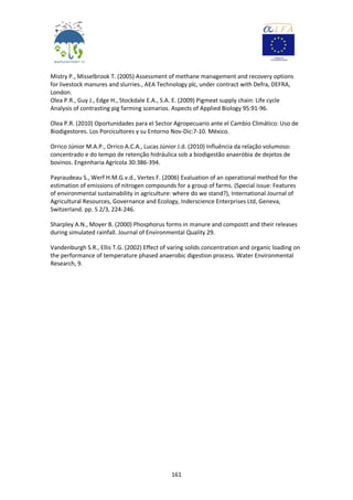 161
Mistry P., Misselbrook T. (2005) Assessment of methane management and recovery options
for livestock manures and slurries., AEA Technology plc, under contract with Defra, DEFRA,
London.
Olea P.R., Guy J., Edge H., Stockdale E.A., S.A. E. (2009) Pigmeat supply chain: Life cycle
Analysis of contrasting pig farming scenarios. Aspects of Applied Biology 95:91-96.
Olea P.R. (2010) Oportunidades para el Sector Agropecuario ante el Cambio Climático: Uso de
Biodigestores. Los Porcicultores y su Entorno Nov-Dic:7-10. México.
Orrico Júnior M.A.P., Orrico A.C.A., Lucas Júnior J.d. (2010) Influência da relação volumoso:
concentrado e do tempo de retenção hidráulica sob a biodigestão anaeróbia de dejetos de
bovinos. Engenharia Agrícola 30:386-394.
Payraudeau S., Werf H.M.G.v.d., Vertes F. (2006) Evaluation of an operational method for the
estimation of emissions of nitrogen compounds for a group of farms. (Special issue: Features
of environmental sustainability in agriculture: where do we stand?), International Journal of
Agricultural Resources, Governance and Ecology, Inderscience Enterprises Ltd, Geneva,
Switzerland. pp. 5 2/3, 224-246.
Sharpley A.N., Moyer B. (2000) Phosphorus forms in manure and compostt and their releases
during simulated rainfall. Journal of Environmental Quality 29.
Vandenburgh S.R., Ellis T.G. (2002) Effect of varing solids concentration and organic loading on
the performance of temperature phased anaerobic digestion process. Water Environmental
Research, 9.
 