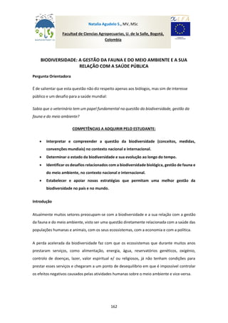 162
BIODIVERSIDADE: A GESTÃO DA FAUNA E DO MEIO AMBIENTE E A SUA
RELAÇÃO COM A SAÚDE PÚBLICA
Pergunta Orientadora
É de salientar que esta questão não diz respeito apenas aos biólogos, mas sim de interesse
público e um desafio para a saúde mundial:
Sabia que o veterinário tem um papel fundamental na questão da biodiversidade, gestão da
fauna e do meio ambiente?
COMPETÊNCIAS A ADQUIRIR PELO ESTUDANTE:
 Interpretar e compreender a questão da biodiversidade (conceitos, medidas,
convenções mundiais) no contexto nacional e internacional.
 Determinar o estado da biodiversidade e sua evolução ao longo do tempo.
 Identificar os desafios relacionados com a biodiversidade biológica, gestão de fauna e
do meio ambiente, no contexto nacional e internacional.
 Estabelecer e apoiar novas estratégias que permitam uma melhor gestão da
biodiversidade no país e no mundo.
Introdução
Atualmente muitos setores preocupam-se com a biodiversidade e a sua relação com a gestão
da fauna e do meio ambiente, visto ser uma questão diretamente relacionada com a saúde das
populações humanas e animais, com os seus ecossistemas, com a economia e com a política.
A perda acelerada da biodiversidade faz com que os ecossistemas que durante muitos anos
prestaram serviços, como alimentação, energia, água, reservatórios genéticos, oxigénio,
controlo de doenças, lazer, valor espiritual e/ ou religiosos, já não tenham condições para
prestar esses serviços e chegaram a um ponto de desequilíbrio em que é impossível controlar
os efeitos negativos causados pelas atividades humanas sobre o meio ambiente e vice-versa.
Natalia Agudelo S., MV, MSc
Facultad de Ciencias Agropecuarias, U. de la Salle, Bogotá,
Colombia
 