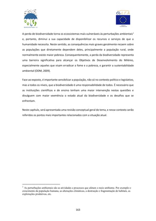 163
A perda de biodiversidade torna os ecossistemas mais vulneráveis às perturbações ambientais1
e, portanto, diminui a sua capacidade de disponibilizar os recursos e serviços de que a
humanidade necessita. Neste sentido, as consequências mais graves geralmente recaem sobre
as populações que diretamente dependem deles, principalmente a população rural, onde
normalmente existe maior pobreza. Consequentemente, a perda da biodiversidade representa
uma barreira significativa para alcançar os Objetivos de Desenvolvimento do Milénio,
especialmente aqueles que visam erradicar a fome e a pobreza, e garantir a sustentabilidade
ambiental (ODM, 2009).
Face ao exposto, é importante sensibilizar a população, não só no contexto político e legislativo,
mas a todos os níveis, que a biodiversidade é uma responsabilidade de todos. É necessário que
as instituições científicas e de ensino tenham uma maior intervenção nestas questões e
divulguem com maior veemência o estado atual da biodiversidade e os desafios que se
enfrentam.
Neste capítulo, será apresentada uma revisão conceptual geral do tema, e nesse contexto serão
referidos os pontos mais importantes relacionados com a situação atual.
1
As perturbações ambientais são as atividades e processos que afetam o meio ambiente. Por exemplo o
crescimento da população humana, as alterações climáticas, a destruição e fragmentação de habitats, as
explorações produtivas, etc.
 