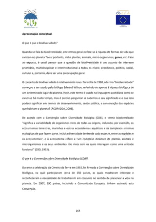 164
Aproximação conceptual
O que é que a biodiversidade?
Quando se fala da biodiversidade, em termos gerais refere-se à riqueza de formas de vida que
existem no planeta Terra; portanto, inclui plantas, animais, micro-organismos, genes, etc. Face
ao exposto, é usual pensar que a questão de biodiversidade é um assunto de interesse
prioritário, multidisciplinar e interinstitucional a todos os níveis: económico, político, social,
cultural e, portanto, deve ser uma preocupação geral.
O conceito de biodiversidade é relativamente novo. Por volta de 1988, o termo "biodiversidade"
começou a ser usado pelo biólogo Edward Wilson, referindo-se apenas à riqueza biológica de
um determinado lugar do planeta. Hoje, este termo é usado na linguagem quotidiana como se
existisse há muito tempo, mas é preciso perguntar se sabemos o seu significado e o que isso
poderá significar em termos de desenvolvimento, saúde pública, e conservação das espécies
que habitam o planeta? (ACOPAZOA, 2003).
De acordo com a Convenção sobre Diversidade Biológica (CDB), o termo biodiversidade
"significa a variabilidade de organismos vivos de todas as origens, incluindo, por exemplo, os
ecossistemas terrestres, marinhos e outros ecossistemas aquáticos e os complexos sistemas
ecológicos de que fazem parte. Inclui a diversidade dentro de cada espécie, entre as espécies e
os ecossistemas", e o ecossistema refere a "um complexo dinâmico de plantas, animais e
microrganismos e os seus ambientes não vivos com os quais interagem como uma unidade
funcional" (CBD, 1992).
O que é a Convenção sobre Diversidade Biológica (CDB)?
Durante a celebração da Cimeira da Terra em 1992, foi firmada a Convenção sobre Diversidade
Biológica, na qual participaram cerca de 150 países, as quais mostraram interesse e
reconheceram a necessidade de trabalharem em conjunto no sentido de preservar a vida no
planeta. Em 2007, 190 países, incluindo a Comunidade Europeia, tinham assinado esta
Convenção.
 