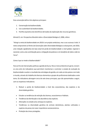 165
Esta convenção define três objetivos principais:
1. Conservação da biodiversidade;
2. Uso sustentável da biodiversidade;
3. Partilha equitativa dos benefícios derivados da exploração dos recursos genéticos.
Ahmed D. em: Perspectiva Mundial sobre a Diversidade Biológica 2; 2006, refere:
“Atingir a meta de biodiversidade em 2010 é um projeto ambicioso, mas o seu sucesso é vital. A
meta compromete as Partes da Convenção sobre Diversidade Biológica a alcançarem, até 2010,
uma redução significativa da taxa atual de perda de biodiversidade a nível global, regional e
nacional, como uma contribuição para a mitigação da pobreza e em benefício de toda a vida na
Terra”.
Como é que se mede a biodiversidade?
Paraos fins de intervenções políticas e gestãoda fauna, florae meioambiente em geral, criaram-
se uma série de indicadores que permitem monitorizar e controlar o estado de evolução da
biodiversidade e avaliar o resultado das estratégias de gestão, em cada um dos países e em todo
o mundo, através do trabalho de diversos elementos e grupos de profissionais dedicados a este
tema. Os indicadores abrangem cerca de sete áreas principais, que são apresentadas a seguir,
com os respetivos indicadores:
1. Reduzir a perda de biodiversidade a nível dos ecossistemas, das espécies e da
diversidade genética.
 Estudar as tendências de extinção dos biomas, ecossistemas e habitats.
 Tendência da distribuição e da abundância das espécies.
 Alterações no estado e/ou ameaças às espécies.
 Tendências na diversidade genética de animais domésticos, plantas cultivadas e
espécies de peixes de maior importância socioeconómica.
 Proteção das áreas protegidas.
 
