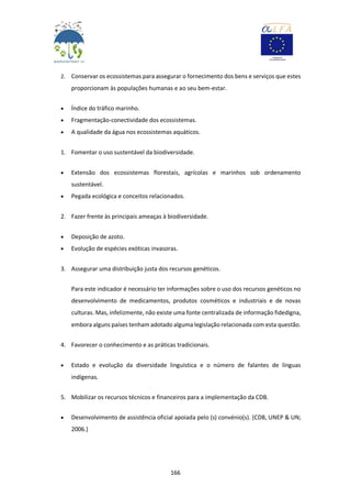 166
2. Conservar os ecossistemas para assegurar o fornecimento dos bens e serviços que estes
proporcionam às populações humanas e ao seu bem-estar.
 Índice do tráfico marinho.
 Fragmentação-conectividade dos ecossistemas.
 A qualidade da água nos ecossistemas aquáticos.
1. Fomentar o uso sustentável da biodiversidade.
 Extensão dos ecossistemas florestais, agrícolas e marinhos sob ordenamento
sustentável.
 Pegada ecológica e conceitos relacionados.
2. Fazer frente às principais ameaças à biodiversidade.
 Deposição de azoto.
 Evolução de espécies exóticas invasoras.
3. Assegurar uma distribuição justa dos recursos genéticos.
Para este indicador é necessário ter informações sobre o uso dos recursos genéticos no
desenvolvimento de medicamentos, produtos cosméticos e industriais e de novas
culturas. Mas, infelizmente, não existe uma fonte centralizada de informação fidedigna,
embora alguns países tenham adotado alguma legislação relacionada com esta questão.
4. Favorecer o conhecimento e as práticas tradicionais.
 Estado e evolução da diversidade linguística e o número de falantes de línguas
indígenas.
5. Mobilizar os recursos técnicos e financeiros para a implementação da CDB.
 Desenvolvimento de assistência oficial apoiada pelo (s) convénio(s). (CDB, UNEP & UN;
2006.)
 