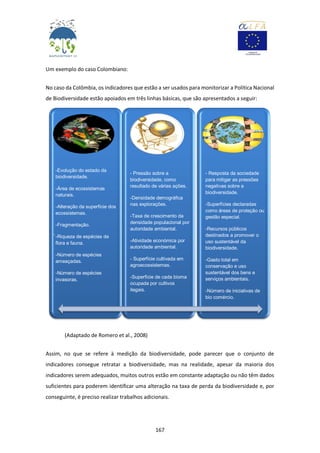 167
Um exemplo do caso Colombiano:
No caso da Colômbia, os indicadores que estão a ser usados para monitorizar a Política Nacional
de Biodiversidade estão apoiados em três linhas básicas, que são apresentados a seguir:
(Adaptado de Romero et al., 2008)
Assim, no que se refere à medição da biodiversidade, pode parecer que o conjunto de
indicadores consegue retratar a biodiversidade, mas na realidade, apesar da maioria dos
indicadores serem adequados, muitos outros estão em constante adaptação ou não têm dados
suficientes para poderem identificar uma alteração na taxa de perda da biodiversidade e, por
conseguinte, é preciso realizar trabalhos adicionais.
-
-Evolução do estado da
biodiversidade.
-Área de ecossistemas
naturais.
-Alteração da superfície dos
ecossistemas.
-Fragmentação.
-Riqueza de espécies de
flora e fauna.
-Número de espécies
ameaçadas.
-Número de espécies
invasoras.
- Pressão sobre a
biodiversidade, como
resultado de várias ações.
-Densidade demográfica
nas explorações.
-Taxa de crescimento da
densidade populacional por
autoridade ambiental.
-Atividade económica por
autoridade ambiental.
- Superfície cultivada em
agroecossistemas.
-Superfície de cada bioma
ocupada por cultivos
ilegais.
- Resposta da sociedade
para mitigar as pressões
negativas sobre a
biodiversidade.
-Superfícies declaradas
como áreas de proteção ou
gestão especial.
-Recursos públicos
destinados a promover o
uso sustentável da
biodiversidade.
-Gasto total em
conservação e uso
sustentável dos bens e
serviços ambientais.
-Número de iniciativas de
bio comércio.
 