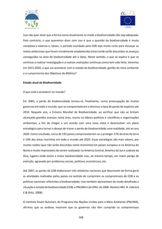 168
Isso não quer dizer que a forma como atualmente se mede a biodiversidade não seja adequada.
Pelo contrário, o que queremos dizer com isso é que a questão da biodiversidade é muito
complexa e extensa e, talvez, o período acordado pelo CDB seja muito curto para alcançar as
metas ambiciosas que foram inicialmente estabelecidas (mais tarde serão discutidos os avanços
conseguidos na área de biodiversidade até à data). Neste sentido, o que se espera é que se
continue a realizar investigação e a realizar avaliações contínuas como tem sido feito. Veremos
em 2015-2020, o que vai acontecer com o estado da biodiversidade, gestão do meio ambiente
e o cumprimento dos Objetivos do Milênio?
Estado atual da Biodiversidade
O que está a acontecer no mundo?
Em 2002, a perda de biodiversidade tornou-se, finalmente, numa preocupação de muitos
governos em todo o mundo, que se comprometeram a diminuir a taxa de perda de espécies até
2010. Naquele ano, a Cimeira Mundial de Biodiversidade, ao verificar que não se tinham
alcançado grandes avanços nesta área, reuniu os líderes políticos e científicos e organizações
ambientais, a fim de chegar a um acordo com uma nova meta e desenvolver um plano
estratégico para tornar o desejo de travar a perda de biodiversidade uma realidade, até ao ano
2020. Como resultado, cerca de 193 países comprometeram-se a proteger 17% da área da terra
e 10% das áreas marinhas em todo o mundo até 2020. Essas estratégias são mais viáveis, por
muitas razões (que não serão discutidas neste momento) em países europeus e na América do
Norte e muito improváveis de serem realizadas na América Central, América do Sul e sudeste da
Ásia, lugares onde existe a maior biodiversidade mas, ao mesmo tempo, um maior perigo de
extinção, agravado por problemas sociais, políticos, económicos, etc.
Até 2007, as partes da CDB elaboraram três relatórios nacionais que descrevem de forma geral
as atividades realizadas pelos países no sentido de cumprirem os compromissos de CDB e as
políticas nacionais referentes à biodiversidade, mas também apresentam de modo detalhado a
situação e estado da biodiversidade (CDB, o PNUMA e da ONU, de 2006. Romero MH, N. Cabrera
E & Ortiz, 2008).
O cientista Stuart Butchart, do Programa das Nações Unidas para o Meio Ambiente (PNUMA),
afirmou que as análises mostram que os governos não têm cumprido os compromissos
 