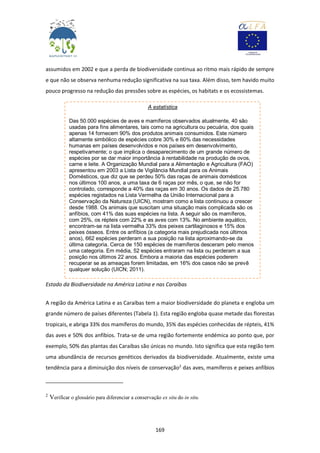 169
assumidos em 2002 e que a perda de biodiversidade continua ao ritmo mais rápido de sempre
e que não se observa nenhuma redução significativa na sua taxa. Além disso, tem havido muito
pouco progresso na redução das pressões sobre as espécies, os habitats e os ecossistemas.
Estado da Biodiversidade na América Latina e nas Caraíbas
A região da América Latina e as Caraíbas tem a maior biodiversidade do planeta e engloba um
grande número de países diferentes (Tabela 1). Esta região engloba quase metade das florestas
tropicais, e abriga 33% dos mamíferos do mundo, 35% das espécies conhecidas de répteis, 41%
das aves e 50% dos anfíbios. Trata-se de uma região fortemente endémica ao ponto que, por
exemplo, 50% das plantas das Caraíbas são únicas no mundo. Isto significa que esta região tem
uma abundância de recursos genéticos derivados da biodiversidade. Atualmente, existe uma
tendência para a diminuição dos níveis de conservação2
das aves, mamíferos e peixes anfíbios
2
Verificar o glossário para diferenciar a conservação ex situ do in situ.
A estatística
Das 50.000 espécies de aves e mamíferos observados atualmente, 40 são
usadas para fins alimentares, tais como na agricultura ou pecuária, dos quais
apenas 14 fornecem 90% dos produtos animais consumidos. Este número
altamente simbólico de espécies cobre 30% e 60% das necessidades
humanas em países desenvolvidos e nos países em desenvolvimento,
respetivamente; o que implica o desaparecimento de um grande número de
espécies por se dar maior importância à rentabilidade na produção de ovos,
carne e leite. A Organização Mundial para a Alimentação e Agricultura (FAO)
apresentou em 2003 a Lista de Vigilância Mundial para os Animais
Domésticos, que diz que se perdeu 50% das raças de animais domésticos
nos últimos 100 anos, a uma taxa de 6 raças por mês, o que, se não for
controlado, corresponde a 40% das raças em 30 anos. Os dados de 25.780
espécies registados na Lista Vermelha da União Internacional para a
Conservação da Natureza (UICN), mostram como a lista continuou a crescer
desde 1988. Os animais que suscitam uma situação mais complicada são os
anfíbios, com 41% das suas espécies na lista. A seguir são os mamíferos,
com 25%, os répteis com 22% e as aves com 13%. No ambiente aquático,
encontram-se na lista vermelha 33% dos peixes cartilaginosos e 15% dos
peixes ósseos. Entre os anfíbios (a categoria mais prejudicada nos últimos
anos), 662 espécies perderam a sua posição na lista aproximando-se da
última categoria. Cerca de 150 espécies de mamíferos desceram pelo menos
uma categoria. Em média, 52 espécies entraram na lista ou perderam a sua
posição nos últimos 22 anos. Embora a maioria das espécies poderem
recuperar se as ameaças forem limitadas, em 16% dos casos não se prevê
qualquer solução (UICN; 2011).
 