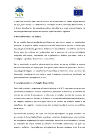 17
O efeito dos inseticidas, pesticidas, fertilizantes, anti-parasitantes, etc, sobre o teor de resíduos
em ovos, carne e leite; o uso de hormonas, antibióticos e outros promotores de crescimento e
o destino dos efluentes de produção primária e da indústria, e o seu potencial impacto na
deterioração da ecologia devem ser objeto de especial atenção e vigilância.
O desenvolvimento de bio modelos
Os bio modelos (animais produzidos cientificamente, para serem usados em investigações
biológicas) de qualidade, devem ser produzidos através da partilha de recursos e centralização
de produção e distribuição, garantindo desta maneira a qualidade e a consistência. Da mesma
forma, estes bio modelos são fundamentais para a existência de avanços tecnológicos
adequados nas ciências, consistentes com os princípios da bioética que estão a liderar a
investigação e prestação de serviços de saúde pública.
Para a substituição gradual de algumas espécies animais em certas atividades e estudos
necessários no ensino, na investigação, no diagnóstico e no controlo de qualidade na indústria,
na produção biológica e nas áreas farmacêuticas médicas e veterinárias existe a tendência de
desenvolver tecnologias in vitro, para as quais é necessária uma elevada participação da
profissão veterinária e dos serviços de SPV.
A prevenção e cuidados em situações de catástrofes
Neste tópico, animais e serviços de saúde especialmente os de SPV, encarregam-se de proteger
os alimentos submetidos a riscos de contaminação, bem como da eliminação de cadáveres de
animais; do controlo de reservatórios e vetores; da prevenção e controlo de zoonoses; do
armazenamento, gestão e distribuição de vacinas e outros produtos biológicos e medicamentos;
da limpeza e desinfeção das instalações afetadas; do controlo de alimentos doados e da
classificação dos reagentes e medicamentos; bem como da inspeção de cozinhas comunitárias,
entre outros.
Adicionalmente, os serviços de saúde animal devem desempenhar um papel importante na
preservação da fauna, na planificação produtiva e no controlo de epidemias de origem animal,
em situações de seca extrema, incêndios, inundações, terremotos ou outros desastres naturais
ou catástrofes de origem humana que afetam o movimento e concentração de gado. Os
desastres biológicos relacionados com a introdução de doenças exóticas ou o uso de armas
 