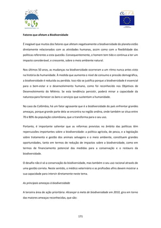 171
Fatores que afetam a Biodiversidade
É inegável que muitos dos fatores que afetam negativamente a biodiversidade do planeta estão
diretamente relacionados com as atividades humanas, assim como com a flexibilidade das
políticas referentes a esta questão. Consequentemente, o homem tem tido e continua a ter um
impacto considerável, e crescente, sobre o meio ambiente natural.
Nos últimos 50 anos, as mudanças na biodiversidade ocorreram a um ritmo nunca antes visto
na história da humanidade. À medida que aumenta o nível de consumo e pressão demográfica,
a biodiversidade é reduzida ou perdida. Isso não se justifica porque a biodiversidade é essencial
para o bem-estar e o desenvolvimento humano, como foi reconhecido nos Objetivos de
Desenvolvimento do Milénio. Se esta tendência persistir, poderá minar a capacidade da
natureza para fornecer os bens e serviços que sustentam a humanidade.
No caso da Colômbia, há um fator agravante que é a biodiversidade do país enfrentar grandes
ameaças, porque grande parte dela se encontra na região andina, onde também se situa entre
70 e 80% da população colombiana, que a transforma para o seu uso.
Portanto, é importante salientar que as reformas previstas no âmbito das políticas têm
repercussões importantes sobre a biodiversidade: a política agrícola, de pesca, e a legislação
sobre tratamento e gestão dos animais selvagens e o meio ambiente, constituem grandes
oportunidades, tanto em termos de redução de impactos sobre a biodiversidade, como em
termos de financiamento potencial das medidas para a conservação e o restauro da
biodiversidade.
O desafio não é só a conservação da biodiversidade, mas também o seu uso racional através de
uma gestão correta. Neste sentido, o médico veterinário e as profissões afins devem mostrar a
sua capacidade para intervir diretamente neste tema.
As principais ameaças à biodiversidade
A terceira área de ação prioritária: Alcançar a meta de biodiversidade em 2010, gira em torno
das maiores ameaças reconhecidas, que são:
 