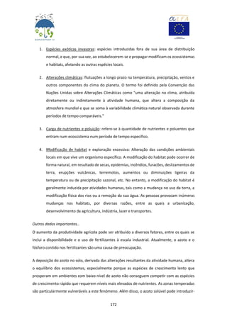 172
1. Espécies exóticas invasoras: espécies introduzidas fora de sua área de distribuição
normal, e que, por sua vez, ao estabelecerem-se e propagar modificam os ecossistemas
e habitats, afetando as outras espécies locais.
2. Alterações climáticas: flutuações a longo prazo na temperatura, precipitação, ventos e
outros componentes do clima do planeta. O termo foi definido pela Convenção das
Nações Unidas sobre Alterações Climáticas como "uma alteração no clima, atribuída
diretamente ou indiretamente à atividade humana, que altera a composição da
atmosfera mundial e que se soma à variabilidade climática natural observada durante
períodos de tempo comparáveis."
3. Carga de nutrientes e poluição: refere-se à quantidade de nutrientes e poluentes que
entram num ecossistema num período de tempo específico.
4. Modificação de habitat e exploração excessiva: Alteração das condições ambientais
locais em que vive um organismo específico. A modificação do habitat pode ocorrer de
forma natural, em resultado de secas, epidemias, incêndios, furacões, deslizamentos de
terra, erupções vulcânicas, terremotos, aumentos ou diminuições ligeiras da
temperatura ou de precipitação sazonal, etc. No entanto, a modificação do habitat é
geralmente induzida por atividades humanas, tais como a mudança no uso da terra, a
modificação física dos rios ou a remoção da sua água. As pessoas provocam inúmeras
mudanças nos habitats, por diversas razões, entre as quais a urbanização,
desenvolvimento da agricultura, indústria, lazer e transportes.
Outros dados importantes…
O aumento da produtividade agrícola pode ser atribuído a diversos fatores, entre os quais se
inclui a disponibilidade e o uso de fertilizantes à escala industrial. Atualmente, o azoto e o
fósforo contido nos fertilizantes são uma causa de preocupação.
A deposição do azoto no solo, derivada das alterações resultantes da atividade humana, altera
o equilíbrio dos ecossistemas, especialmente porque as espécies de crescimento lento que
prosperam em ambientes com baixo nível de azoto não conseguem competir com as espécies
de crescimento rápido que requerem níveis mais elevados de nutrientes. As zonas temperadas
são particularmente vulneráveis a este fenómeno. Além disso, o azoto solúvel pode introduzir-
 