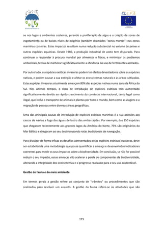 173
se nos lagos e ambientes costeiros, gerando a proliferação de algas e a criação de zonas de
esgotamento ou de baixos níveis de oxigénio (também chamados "zonas mortas") nas zonas
marinhas costeiras. Estes impactos resultam numa redução substancial no volume de peixes e
outras espécies aquáticas. Desde 1960, a produção industrial de azoto tem disparado. Para
continuar a responder à procura mundial por alimentos e fibras, e minimizar os problemas
ambientais, temos de melhorar significativamente a eficiência do uso de fertilizantes azotados.
Por outro lado, as espécies exóticas invasoras podem ter efeitos devastadores sobre as espécies
nativas, e podem causar a sua extinção e afetar os ecossistemas naturais e as áreas cultivadas.
Estas espécies invasoras atualmente ameaçam 80% das espécies nativas numa zona da África do
Sul. Nos últimos tempos, o risco de introdução de espécies exóticas tem aumentado
significativamente devido ao rápido crescimento do comércio internacional, tanto legal como
ilegal, que inclui o transporte de animais e plantas por todo o mundo, bem como as viagens e a
migração de pessoas entre diversas áreas geográficas.
Uma das principais causas de introdução de espécies exóticas marinhas é a sua adesões aos
cascos de navios e fuga das águas de lastro das embarcações. Por exemplo, das 150 espécies
que chegaram recentemente aos grandes lagos da América do Norte, 75% são originários do
Mar Báltico e chegaram ao seu destino usando rotas tradicionais de navegação.
Para divulgar de forma eficaz os desafios apresentados pelas espécies exóticas invasoras, deve
ser estabelecida uma metodologia que possa quantificar a ameaça e desenvolvidos indicadores
coerentes para medir os seus impactos sobre a biodiversidade. Em conclusão, se não for possível
reduzir o seu impacto, essas ameaças vão acelerar a perda de componentes da biodiversidade,
alterando a integridade dos ecossistemas e o progresso realizado para o seu uso sustentável.
Gestão de fauna e do meio ambiente
Em termos gerais a gestão refere ao conjunto de "trâmites" ou procedimentos que são
realizados para resolver um assunto. A gestão da fauna refere-se às atividades que são
 