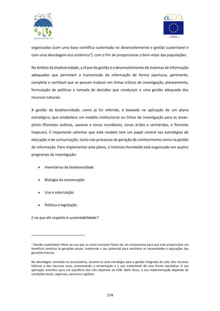 174
organizadas (com uma base científica sustentada no desenvolvimento e gestão sustentável e
com uma abordagem eco sistémico3
), com o fim de proporcionar o bem-estar das populações.
No âmbito da biodiversidade, a chave da gestão é o desenvolvimento de sistemas de informação
adequados que permitam a transmissão da informação de forma oportuna, pertinente,
completa e confiável que se possam traduzir em linhas críticas de investigação, planeamento,
formulação de políticas e tomada de decisões que conduzam a uma gestão adequada dos
recursos naturais.
A gestão da biodiversidade, como já foi referido, é baseada na aplicação de um plano
estratégico, que estabelece um modelo institucional ou linhas de investigação para as áreas-
piloto (florestas andinas, savanas e zonas inundáveis, zonas áridas e semiáridas, e florestas
tropicais). É importante salientar que este modelo tem um papel central nas estratégias de
educação e de comunicação, tanto nos processos de geração de conhecimento como na gestão
de informação. Para implementar este plano, o Instituto Humboldt está organizado em quatro
programas de investigação:
 Inventários de biodiversidade.
 Biologia da conservação.
 Uso e valorização.
 Política e legislação.
E no que diz respeito à sustentabilidade?
3 Gestão sustentável refere ao uso que os seres humanos fazem de um ecossistema para que este proporcione um
benefício contínuo às gerações atuais, mantendo o seu potencial para satisfazer as necessidades e aspirações das
gerações futuras.
Na abordagem centrada no ecossistema, assume-se uma estratégia para a gestão integrada do solo, dos recursos
hídricos e dos recursos vivos, promovendo a conservação e o uso sustentável de uma forma equitativa. A sua
aplicação contribui para um equilíbrio dos três objetivos da CDB. Além disso, a sua implementação depende de
condições locais, regionais, nacionais e globais.
 