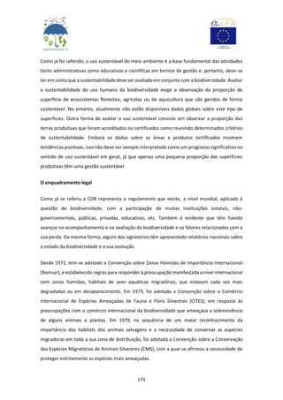 175
Como já foi referido, o uso sustentável do meio ambiente é a base fundamental das atividades
tanto administrativas como educativas e científicas em termos de gestão e, portanto, deve-se
ter em conta que a sustentabilidade deve ser avaliada em conjunto com a biodiversidade. Avaliar
a sustentabilidade do uso humano da biodiversidade exige a observação da proporção de
superfície de ecossistemas florestais, agrícolas ou de aquicultura que são geridos de forma
sustentável. No entanto, atualmente não estão disponíveis dados globais sobre este tipo de
superfícies. Outra forma de avaliar o uso sustentável consiste em observar a proporção das
terras produtivas que foram acreditados ou certificados como reunindo determinados critérios
de sustentabilidade. Embora os dados sobre as áreas e produtos certificados mostrem
tendências positivas, isso não deve ser sempre interpretado como um progresso significativo no
sentido de uso sustentável em geral, já que apenas uma pequena proporção das superfícies
produtivas têm uma gestão sustentável.
O enquadramento legal
Como já se referiu a CDB representa o regulamento que existe, a nível mundial, aplicado à
questão da biodiversidade, com a participação de muitas instituições estatais, não-
governamentais, públicas, privadas, educativas, etc. Também é evidente que têm havido
avanços no acompanhamento e na avaliação da biodiversidade e os fatores relacionados com a
sua perda. Da mesma forma, alguns dos signatários têm apresentado relatórios nacionais sobre
o estado da biodiversidade e a sua evolução.
Desde 1971, tem-se adotado a Convenção sobre Zonas Húmidas de Importância Internacional
(Ramsar), e estabelecido regras para responder à preocupação manifestada a nível internacional
com zonas húmidas, habitats de aves aquáticas migratórias, que estavam cada vez mais
degradadas ou em desaparecimento. Em 1973, foi adotada a Convenção sobre o Comércio
Internacional de Espécies Ameaçadas de Fauna e Flora Silvestres (CITES), em resposta às
preocupações com o comércio internacional da biodiversidade que ameaçava a sobrevivência
de alguns animais e plantas. Em 1979, na sequência de um maior reconhecimento da
importância dos habitats dos animais selvagens e a necessidade de conservar as espécies
migradoras em toda a sua zona de distribuição, foi adotada a Convenção sobre a Conservação
das Espécies Migratórias de Animais Silvestres (CMS), com a qual se afirmou a necessidade de
proteger estritamente as espécies mais ameaçadas.
 