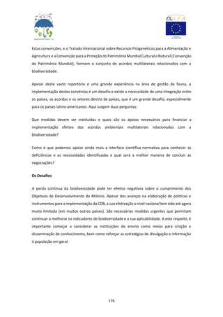 176
Estas convenções, e o Tratado Internacional sobre Recursos Fitogenéticos para a Alimentação e
Agricultura e a Convenção para a Proteção do Património Mundial Cultural e Natural (Convenção
do Património Mundial), formam o conjunto de acordos multilaterais relacionados com a
biodiversidade.
Apesar deste vasto reportório e uma grande experiência na área de gestão da fauna, a
implementação destes convénios é um desafio e existe a necessidade de uma integração entre
os países, os acordos e os setores dentro de países, que é um grande desafio, especialmente
para os países latino-americanos. Aqui surgem duas perguntas:
Que medidas devem ser instituídas e quais são os apoios necessários para financiar a
implementação efetiva dos acordos ambientais multilaterais relacionados com a
biodiversidade?
Como é que podemos apoiar ainda mais a interface científica-normativa para conhecer as
deficiências e as necessidades identificadas e qual será a melhor maneira de concluir as
negociações?
Os Desafios
A perda contínua da biodiversidade pode ter efeitos negativos sobre o cumprimento dos
Objetivos de Desenvolvimento do Milénio. Apesar dos avanços na elaboração de políticas e
instrumentos para a implementação da CDB, a sua efetivação a nível nacional tem sido até agora
muito limitada (em muitos outros países). São necessárias medidas urgentes que permitam
continuar a melhorar os indicadores de biodiversidade e a sua aplicabilidade. A este respeito, é
importante começar a considerar as instituições de ensino como meios para criação e
disseminação de conhecimento, bem como reforçar as estratégias de divulgação e informação
à população em geral.
 
