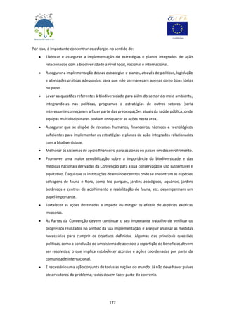177
Por isso, é importante concentrar os esforços no sentido de:
 Elaborar e assegurar a implementação de estratégias e planos integrados de ação
relacionados com a biodiversidade a nível local, nacional e internacional.
 Assegurar a implementação dessas estratégias e planos, através de políticas, legislação
e atividades práticas adequadas, para que não permaneçam apenas como boas ideias
no papel.
 Levar as questões referentes à biodiversidade para além do sector do meio ambiente,
integrando-as nas políticas, programas e estratégias de outros setores (seria
interessante começarem a fazer parte das preocupações atuais da saúde pública, onde
equipas multidisciplinares podiam enriquecer as ações nesta área).
 Assegurar que se dispõe de recursos humanos, financeiros, técnicos e tecnológicos
suficientes para implementar as estratégias e planos de ação integrados relacionados
com a biodiversidade.
 Melhorar os sistemas de apoio financeiro para as zonas ou países em desenvolvimento.
 Promover uma maior sensibilização sobre a importância da biodiversidade e das
medidas nacionais derivadas da Convenção para a sua conservação e uso sustentável e
equitativo. É aqui que as instituições de ensino e centros onde se encontram as espécies
selvagens de fauna e flora, como bio parques, jardins zoológicos, aquários, jardins
botânicos e centros de acolhimento e reabilitação de fauna, etc. desempenham um
papel importante.
 Fortalecer as ações destinadas a impedir ou mitigar os efeitos de espécies exóticas
invasoras.
 As Partes da Convenção devem continuar o seu importante trabalho de verificar os
progressos realizados no sentido da sua implementação, e a seguir analisar as medidas
necessárias para cumprir os objetivos definidos. Algumas das principais questões
políticas, como a conclusão de um sistema de acesso e a repartição de benefícios devem
ser resolvidas, o que implica estabelecer acordos e ações coordenadas por parte da
comunidade internacional.
 É necessário uma ação conjunta de todas as nações do mundo. Já não deve haver países
observadores do problema; todos devem fazer parte do convénio.
 
