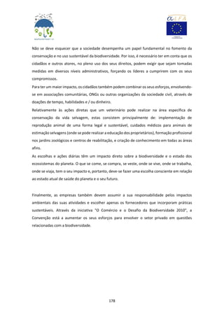 178
Não se deve esquecer que a sociedade desempenha um papel fundamental no fomento da
conservação e no uso sustentável da biodiversidade. Por isso, é necessário ter em conta que os
cidadãos e outros atores, no pleno uso dos seus direitos, podem exigir que sejam tomadas
medidas em diversos níveis administrativos, forçando os líderes a cumprirem com os seus
compromissos.
Para ter um maior impacto, os cidadãos também podem combinar os seus esforços, envolvendo-
se em associações comunitárias, ONGs ou outras organizações da sociedade civil, através de
doações de tempo, habilidades e / ou dinheiro.
Relativamente às ações diretas que um veterinário pode realizar na área específica de
conservação da vida selvagem, estas consistem principalmente de: implementação de
reprodução animal de uma forma legal e sustentável, cuidados médicos para animais de
estimação selvagens (onde se pode realizar a educação dos proprietários), formação profissional
nos jardins zoológicos e centros de reabilitação, e criação de conhecimento em todas as áreas
afins.
As escolhas e ações diárias têm um impacto direto sobre a biodiversidade e o estado dos
ecossistemas do planeta. O que se come, se compra, se veste, onde se vive, onde se trabalha,
onde se viaja, tem o seu impacto e, portanto, deve-se fazer uma escolha consciente em relação
ao estado atual de saúde do planeta e o seu futuro.
Finalmente, as empresas também devem assumir a sua responsabilidade pelos impactos
ambientais das suas atividades e escolher apenas os fornecedores que incorporam práticas
sustentáveis. Através da iniciativa "O Comércio e o Desafio da Biodiversidade 2010", a
Convenção está a aumentar os seus esforços para envolver o setor privado em questões
relacionadas com a biodiversidade.
 