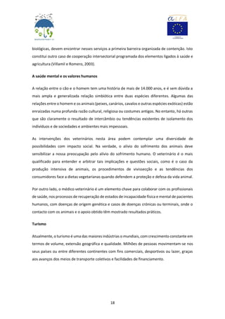 18
biológicas, devem encontrar nesses serviços a primeira barreira organizada de contenção. Isto
constitui outro caso de cooperação intersectorial programada dos elementos ligados à saúde e
agricultura (Villamil e Romero, 2003).
A saúde mental e os valores humanos
A relação entre o cão e o homem tem uma história de mais de 14.000 anos, e é sem dúvida a
mais ampla e generalizada relação simbiótica entre duas espécies diferentes. Algumas das
relações entre o homem e os animais (peixes, canários, cavalos e outras espécies exóticas) estão
enraizadas numa profunda razão cultural, religiosa ou costumes antigos. No entanto, há outras
que são claramente o resultado de intercâmbio ou tendências existentes de isolamento dos
indivíduos e de sociedades e ambientes mais impessoais.
As intervenções dos veterinários nesta área podem contemplar uma diversidade de
possibilidades com impacto social. Na verdade, o alívio do sofrimento dos animais deve
sensibilizar a nossa preocupação pelo alívio do sofrimento humano. O veterinário é o mais
qualificado para entender e arbitrar tais implicações e questões sociais, como é o caso da
produção intensiva de animais, os procedimentos de vivissecção e as tendências dos
consumidores face a dietas vegetarianas quando defendem a proteção e defesa da vida animal.
Por outro lado, o médico veterinário é um elemento chave para colaborar com os profissionais
de saúde, nos processos de recuperação de estados de incapacidade física e mental de pacientes
humanos, com doenças de origem genética e casos de doenças crónicas ou terminais, onde o
contacto com os animais e o apoio obtido têm mostrado resultados práticos.
Turismo
Atualmente, o turismo é uma das maiores indústrias o mundiais, com crescimento constante em
termos de volume, extensão geográfica e qualidade. Milhões de pessoas movimentam-se nos
seus países ou entre diferentes continentes com fins comerciais, desportivos ou lazer, graças
aos avanços dos meios de transporte coletivos e facilidades de financiamento.
 