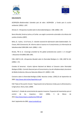 180
BIBLIOGRAFÍA
ACOPAZOA.«Biodiversidad. Colombia país de vida». ACOPAZOA y Fondo para la acción
ambiental. (2003): 1-207.
Ahmed, D. «Perspectiva mundial sobre la diversidad biológica». CDB. (2006): 1-94.
Banco Mundial, América Latina y el Caribe: una región sumamente vulnerable a los efectos del
cambio climático (2007).
Bello, JC; Suárez, A; & Franco, X. «Gestión nacional de información sobre biodiversidad». En:
Chaves, ME & Santamaría, M. Informe sobre el avance en el conocimiento y la información de
labiodiversidad 1998-2004. IAvH. (2006): 1- 261.
Brooks, TM et al. «Coverage provided by the global protected-area system: is it enough?
».Bioscience 54 (2004):1081-1091.
CDB, UNEP & UN. «Perspectiva Mundial sobre la Diversidad Biológica 2». CDB, UNEP & UN.
(2006): 1 -91.
Conabio & Semarnat. «Cuarto Informe Nacional de México al Convenio sobre Diversidad
Biológica (CDB)». Comisión Nacional para el Conocimiento y Uso de la Biodiversidad y Secretaría
de Medio Ambiente y Recursos Naturales.México D.F. (2009): 1-194.
Convenio sobre la Diversidad Biológica (CDB). Naciones Unidas. (1992).25 de Septiembre de
2005. http://www.cbd.int/doc/legal/cbd-es.pdf
FAO “State of the world´s forests.” Organización de las Naciones Unidas para la Alimentación y
la Agricultura. Roma, Italia. (2009)
Gutiérrez F. «Estado de conocimiento de especies invasoras. Propuesta de lineamientos para el
control de los impactos». IAvH. (2006). 5 de Marzo de
2011.http://www.ibcperu.org/doc/isis/7487.pdf
IAvH. Septiembre de 2005. www.humboldt.org
 