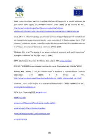 181
IAvH. «Plan Estratégico 2005-2010. Biodiversidad para el Desarrollo: el manejo sostenible de
ecosistemas como aporte al bienestar humano». IAvH. (2005). 28 de Febrero de 2011.
http://www.humboldt.org.co/iavh/documentos/politica/politicas_
ambientales/2005%20Plan%20Estrategico%20Biodiversidad%20para%20Desarrollo.pdf
Lasso, CA et al. «Biodiversidad de la cuenca del Orinoco. Bases científicas para la identificación
de áreas prioritarias para la conservación y uso sostenible de la biodiversidad». IAvH, WWF
Colombia, Fundación Omacha, Fundación La Salle de Ciencias Naturales, Instituto de Estudios de
la Orinoquía (Universidad Nacional de Colombia). (2010): 1-609.
Martinez, M.L, et al.“The coasts of our world: ecological, economic and social importance”
Ecological Economics, vol. 63, págs. 254–272. (2007)
ODM. Objetivos de Desarrollo del Milenio. 5 de Julio de 2009. www.unpd.org
PNUMA, “GEO 2009 Perspectivas del medio ambiente de América Latina y el Caribe” (2010)
Romero, MH; Cabrera, E; Ortíz, N. «Informe sobre el estado de la biodiversidad en Colombia
2006-2007». IAvH. (2008). 5 de Marzo de 2011.
http://www.humboldt.org.co/download/andes/informe_estado_biodiversidad_mar26.pdf
Tobasura, I. «Una visión integral de la Biodiversidad en Colombia» (2006). 8 de Marzo de 2011.
www.lunazul.ucaldas.edu.co
UICN. 4 de Febrero de 2011. www.uicn.org
www.CITES.org
www.cms.int/documents/convtxt/cms_convtxt_sp.htm
www.fao.org/AG/cgrfa/Spanish/itpgr.htm
www.patrimonio-mundial.com/convencion.htm
www.ramsar.org
 