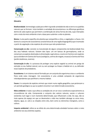182
Glossário
Biodiversidade: terminologia usada para referir à grande variedade de vida na terra e os padrões
naturais que se formam. Inclui também a variedade de ecossistemas e as diferenças genéticas
dentro de cada espécie que permitem a combinação de várias formas de vida, cujas interações
com o resto do meio ambiente criam a base para sustentar a vida no planeta.
Bioma: é uma parte específica do planeta que compartilha a clima, a vegetação e a fauna. Um
bioma é o conjunto de ecossistemas característicos de uma região biogeográfica que é nomeado
a partir da vegetação e das espécies de animais que nele predominam.
Conservação ex situ: consiste na manutenção de alguns componentes da biodiversidade fora
dos seus habitats naturais. Existem dois tipos: um em bancos de germoplasma, onde se
conservam as espécies destinadas à alimentação e agricultura, e outro em Centros com espécies
que se dividem em Centros de Fauna (zoológicos, centros de resgate, museus) e Centros de Flora
(jardins botânicos, viveiros).
Conservação in situ: é o processo de proteger uma espécie vegetal ou animal em perigo de
extinção no seu habitat natural, com ou sem proteger ou limpar o habitat em si, ou defender
essas espécies de predadores.
Ecossistema: é um sistema natural formado por um conjunto de organismos vivos e o ambiente
físico onde estes interagem. Um ecossistema é uma unidade composta de organismos
interdependentes que partilham o mesmo habitat.
Fauna: é o conjunto de espécies animais que vivem numa região geográfica, que pertencem a
um período geológico ou que se podem encontrar num determinado ecossistema.
Meio ambiente: é tudo o que afeta as condições de um ser vivo e condiciona especialmente as
circunstâncias de vida. Compreende o conjunto dos valores naturais, sociais e culturais
existentes num lugar e num momento determinado, que influenciam a vida. Ou seja, não se
trata apenas do espaço em que se desenvolve a vida mas também abrange os seres vivos,
objetos, água, ar, solo e as relações entre eles, bem como os elementos intangíveis, como a
cultura.
Impacto ambiental: refere-se ao efeito de uma determinada atividade humana sobre o meio
ambiente nos seus distintos aspetos.
 