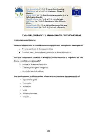 183
ZOONOSES EMERGENTES, REEMERGENTES E NEGLIGENCIADAS
PERGUNTAS ORIENTADORAS
Sabe qual a importância de conhecer zoonoses negligenciadas, emergentes e reemergentes?
 Prever a ocorrência de doenças zoonóticas
 Contribuir para a diminuição da transmissão de doenças zoonóticas
Sabe que componentes genéticos ou biológicos podem influenciar o surgimento de uma
doença zoonótica numa população?
 A mutação do agente patogénico.
 A adaptação do agente patogénico.
 A resistência antimicrobiana.
Sabe que fenómenos ecológicos podem influenciar o surgimento de doenças zoonóticas?
 Aquecimento global
 Terremotos
 Inundações
 Secas
 Incêndios florestais
 Furacões …
Irma Sommerfelt , MV, PhD; U. Buenos Aires, Argentina.
Silvia Alonso, MV, MScEpi PhD; R. Veterinary College, U.
Kingdom.
Natalia Cediel, MV, PhD; F.de Ciencias Agropecuarias, U. de la
Salle, Bogotá, Colombia
Manuela Vilhena, MV, PhD;D. M.V., U. Évora, Portugal.
Luis Tinoco, MV, PhD; U. N. Autónoma de Baixa California,
México
Jessica Sheleby, MV, PhD; U. Nacional Autónoma, Nicaragua.
Guillermo Leguia, MV, PhD; F. de Veterinaria y Zootecnia
U. Peruana Cayetano Heredia. Perú
Yolanda Medina,MV, México
 