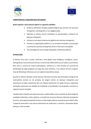 184
COMPETÊNCIAS A ADQUIRIR PELO ESTUDANTE
Neste capítulo o aluno deverá adquirir as seguintes aptidões:
 Analisa as diferentes situações epidemiológicas que ocorrem em zoonoses
emergentes, reemergentes e / ou negligenciadas
 Identifica os fatores causais envolvidos na apresentação e dinâmica de
doenças emergentes
 Conhece os principais sistemas de vigilância de zoonoses emergentes.
 Conhece as organizações públicas e / ou privadas envolvidas na prevenção
e controlo de zoonoses emergentes, tanto a nível local como global.
 Usa estratégias de comunicação adequadas a diferentes públicos.
INTRODUÇÃO
O Planeta Terra está a mudar, existindo a nível global sinais biológicos, ecológicos, sociais,
demográficos e económicos de tal facto: o número de anfíbios diminuiu em todos os continentes
bem como o número de insetos polinizadores, verificou-se a nível mundial um aumento da
proliferação de algas perigosas ao longo das áreas costeiras, e nos últimos 30 anos surgiram
mais de 30 doenças infeciosas com um espectro taxonómico amplo.
Durante as últimas décadas muitas doenças infeciosas humanas desconhecidas emergiram de
reservatórios animais ou de produtos de origem animal. As doenças emergentes que
atualmente se estão a disseminar têm um impacto importante em saúde humana, originando
alterações expressivas nos padrões de morbidade e mortalidade à escala global e nacional ou
regional noutras situações.
Considerando o desafio que representa para a saúde pública como resultado da diversidade de
condições ambientais, sociais, políticas, e económicas em que as doenças infeciosas emergentes
ocorrem, este capítulo pretende fornecer as informações básicas necessárias para refletir sobre
o papel do veterinário e de outros profissionais da saúde para o controlo e prevenção destas
doenças a nível mundial.
 