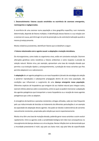 185
I. Desenvolvimento: Fatores causais envolvidos na ocorrência de zoonoses emergentes,
reemergentes e negligenciadas.
A ocorrência de uma zoonose numa população e área geográfica específica, num momento
determinado, depende de fatores múltiplos. A identificação desses fatores e a sua relação com
a zoonose em causa, permitirá agir em prol da prevenção ou do controlo/erradicação quando a
mesma já esteja presente.
Muitos relatórios já existentes, identificam fatores que se detalham a seguir:
• Fatores relacionados com o agente causal: a adaptação e mutação microbiana.
Os microrganismos, como todos os organismos vivos, estão em constante evolução. Ocorrem
alterações genéticas como resistência a fatores ambientais e como resposta à pressão da
seleção natural. Muitos vírus, por exemplo, apresentam uma taxa de mutação elevada que
permite a sua evolução rápida e, consequentemente, a produção de novas variantes que lhes
permite adaptarem-se e sobreviverem.
A adaptação de um agente patogénico a um novo hospedeiro (através de estratégias de seleção
e posterior reprodução) e subsequente propagação dentro de uma nova população, são
condições que influenciam o surgimento de uma doença emergente nessa população.
Diferentes espécies de hospedeiros que emigram do seu habitat natural para integrar outro,
exercem efeitos adversos sobre o ecossistema, entre os quais se podem mencionar a adaptação
dos agentes patogénicos que transportam a novos hospedeiros ou a receção de novos agentes
patogénicos que a eles se adaptam.
A emergência de bactérias e parasitas resistentes a drogas utilizadas, cada vez mais frequente
pelo uso indiscriminado de biocidas no tratamento de diferentes perturbações é um exemplo
da capacidade de adaptação desses agentes. Isto pode ser devido à sobrevivência de variantes
naturalmente resistentes, propiciadas pela seleção que ocorre espontaneamente.
Muitos vírus têm uma taxa de mutação elevada, podendo gerar novas variantes e assim evoluir
rapidamente. Entre os agentes onde a variabilidade biológica tem tido mais consequências no
ressurgimento de doenças destaca-se o vírus da gripe. Nestas infeções tem-se demonstrado que
a imunidade preexistente é inútil, seja pelo seu baixo nível, seja pela falta de especificidade
 
